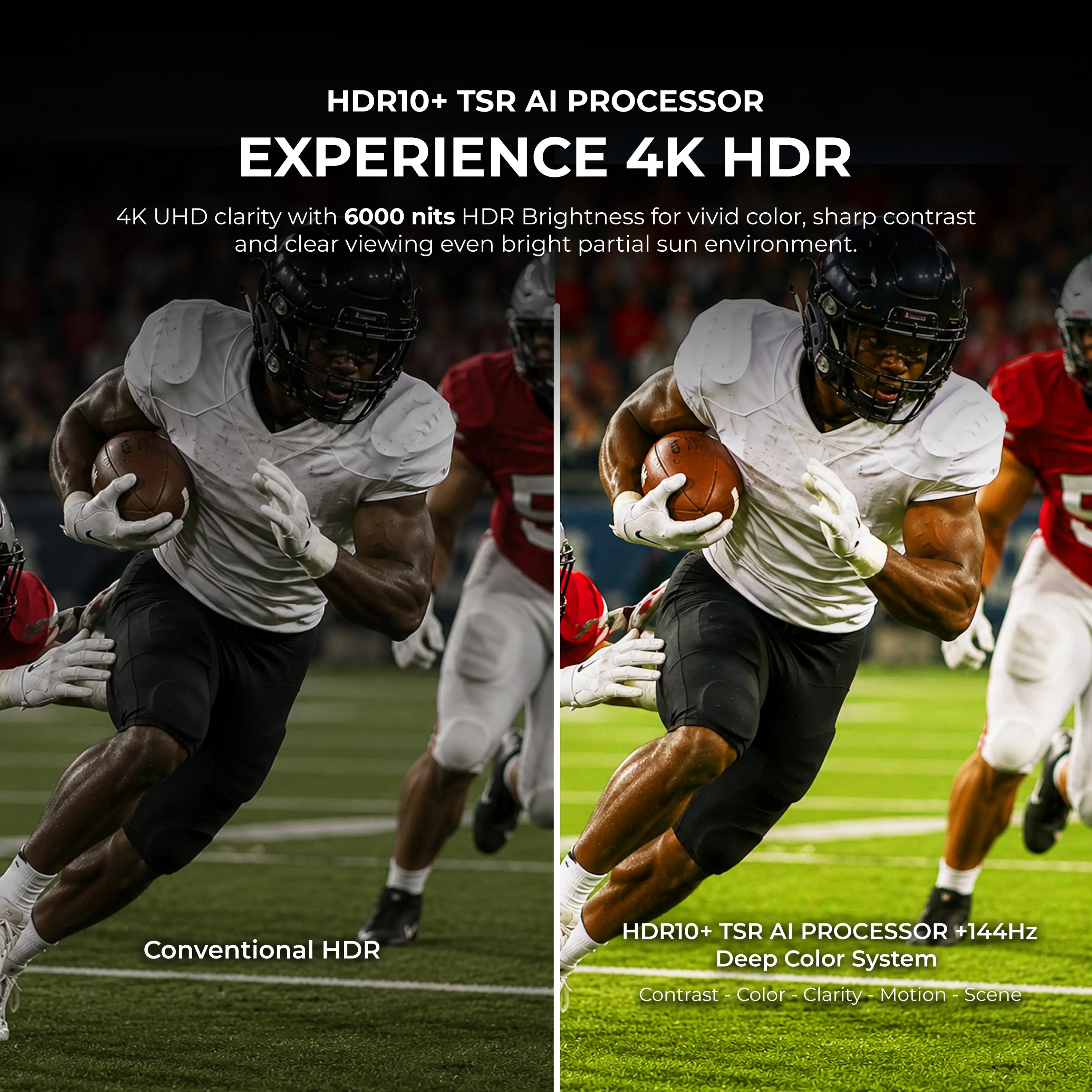 HDR10+ TSR AI PROCESSOR EXPERIENCE 4K HDR

4K UHD clarity with 6000 nits HDR Brightness for vivid color, sharp contrast and clear viewing even bright partial sun environment.

Conventional HDR

HDR10+ TSR AI PROCESSOR +144Hz Deep Color System

Contrast - Color - Clarity - Motion - Scene
