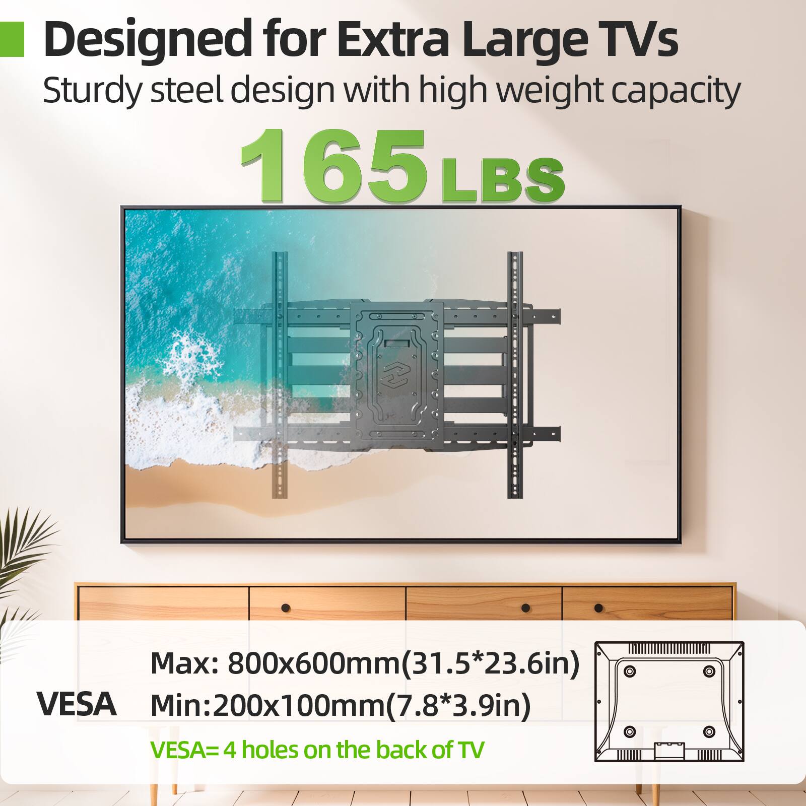 Designed for Extra Large TVs
Sturdy steel design with high weight capacity 165 LBS
Max: 800x600mm(31.5*23.6in)
Min: 200x100mm(7.8*3.9in)
VESA=4 holes on the back of TV