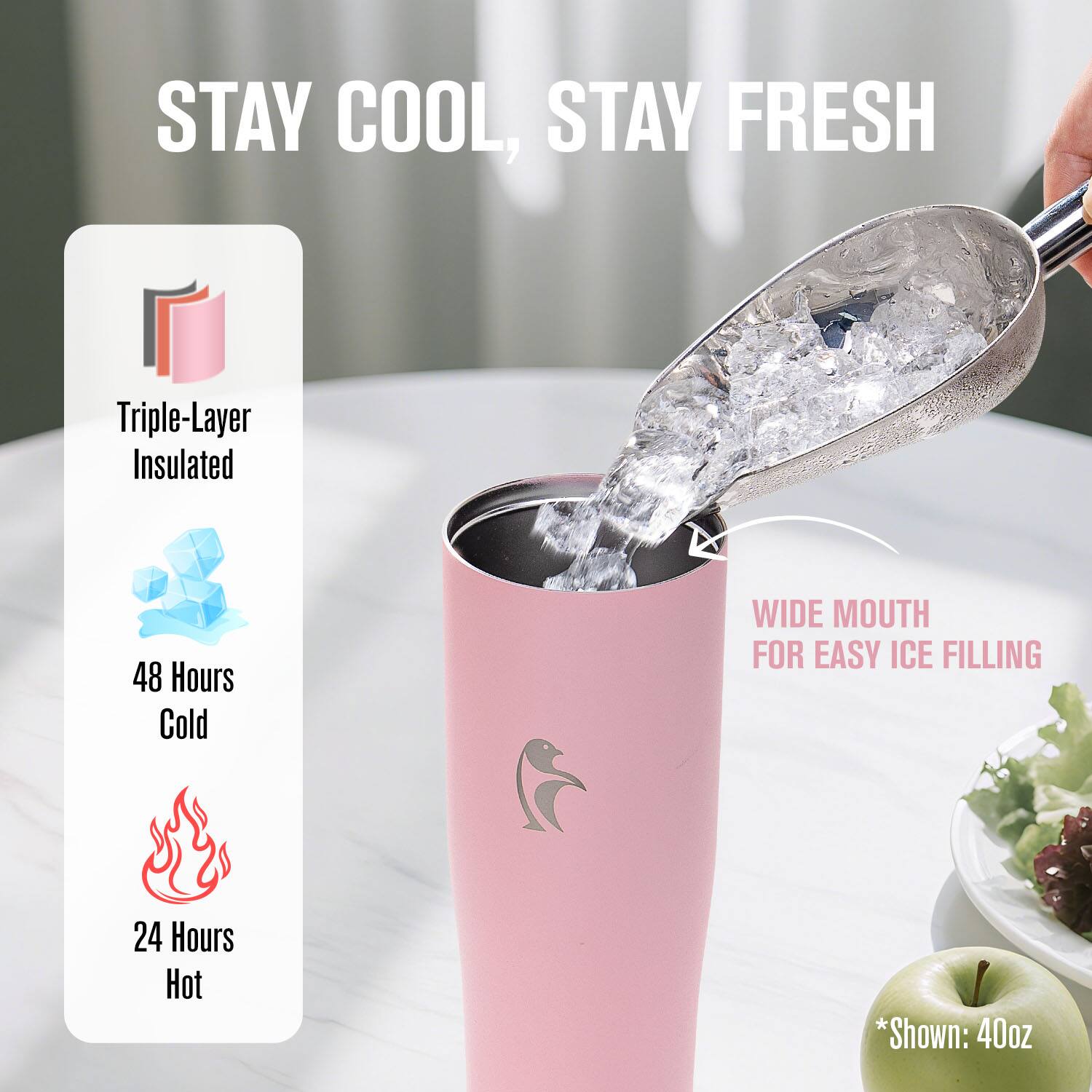 STAY COOL, STAY FRESH

Triple-Layer Insulated

48 Hours Cold

24 Hours Hot

WIDE MOUTH FOR EASY ICE FILLING

*Shown: 40oz