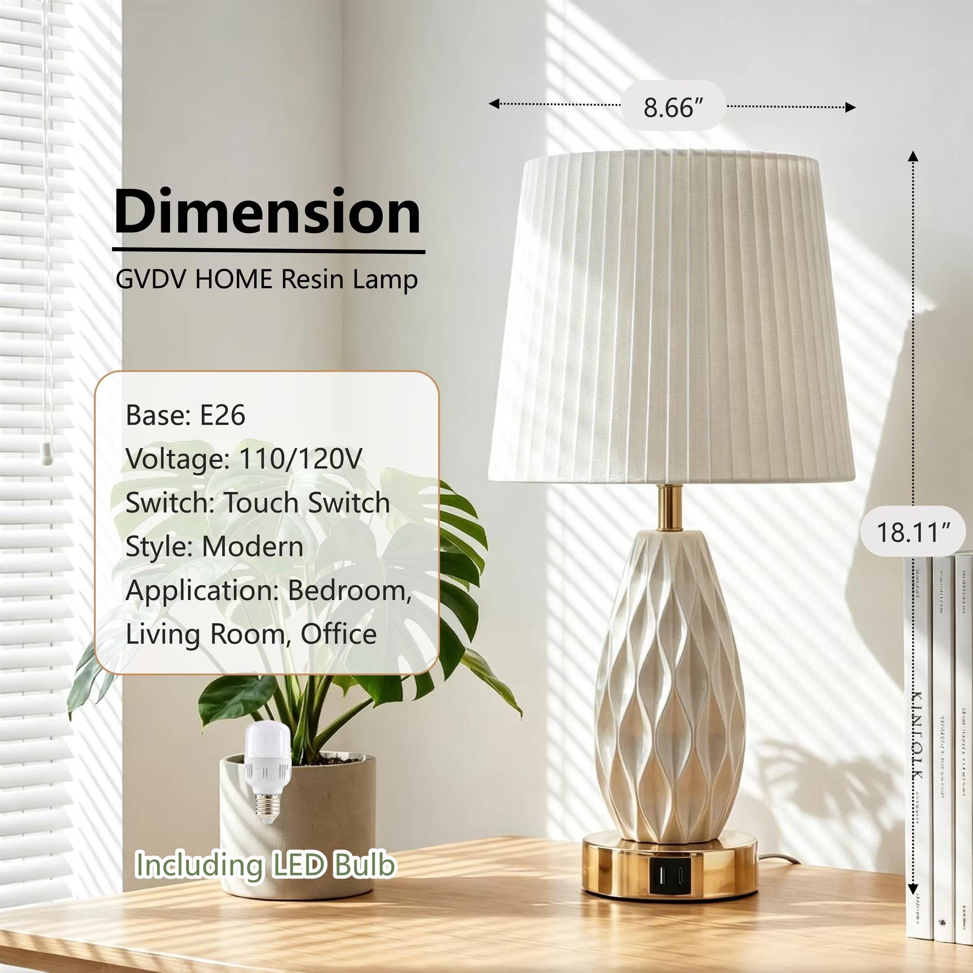 8.66"  
Dimension GVDV HOME Resin Lamp  
Base: E26  
Voltage: 110/120V  
Switch: Touch Switch  
Style: Modern  
Application: Bedroom, Living Room, Office  
Including LED Bulb  
18.11"