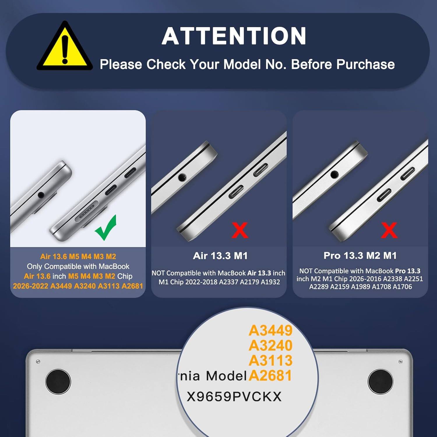 **ATTENTION**

Please Check Your Model No. Before Purchase

- **Air 13.6 M5 M4 M3 M2**
  - Only Compatible with MacBook
  - Air 13.6 inch M5 M4 M3 M2 Chip
  - 2026-2022 A3449 A3240 A3113 A2681

- **Air 13.3 M1**
  - NOT Compatible with MacBook Air 13.3 inch
  - M1 Chip 2022-2018 A2337 A2179 A1932

- **Pro 13.3 M2 M1**
  - NOT Compatible with MacBook Pro 13.3 inch
  - M2 M1 Chip 2026-2016 A2338 A2251 A2289 A2159 A1989 A1708 A1706

**Model No.**
- A3449
- A3240
- A3113
- A268