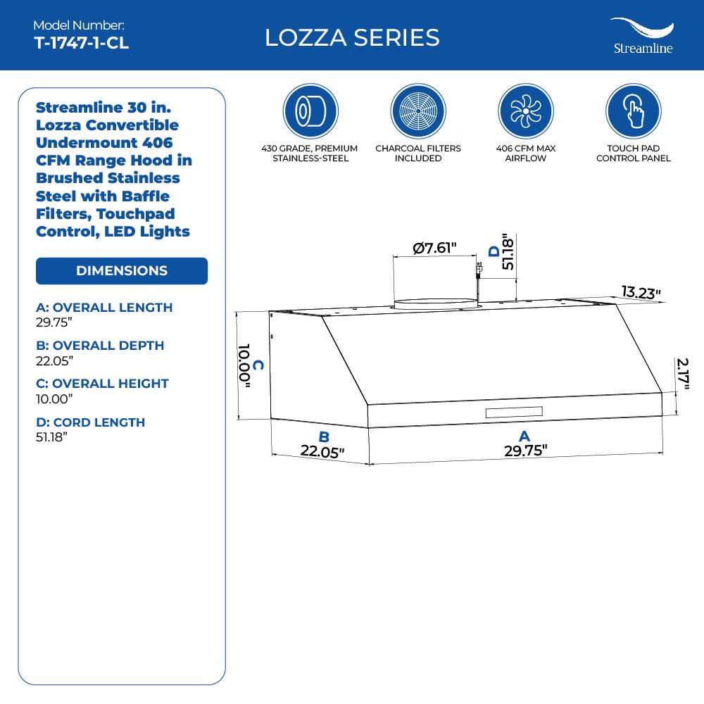 Model Number: T-1747-1-CL

LOZZA SERIES
Streamline 30 in. Lozza Convertible Undermount 406 CFM Range Hood in Brushed Stainless Steel with Baffle Filters, Touchpad Control, LED Lights

DIMENSIONS
A: OVERALL LENGTH 29.75"
B: OVERALL DEPTH 22.05"
C: OVERALL HEIGHT 10.00"
D: CORD LENGTH 51.18"

430 GRADE, PREMIUM CHARCOAL FILTERS STAINLESS-STEEL INCLUDED
7.61"
406 CFM MAX AIRFLOW
13.23"
TOUCH PAD CONTROL PANEL
2.17"