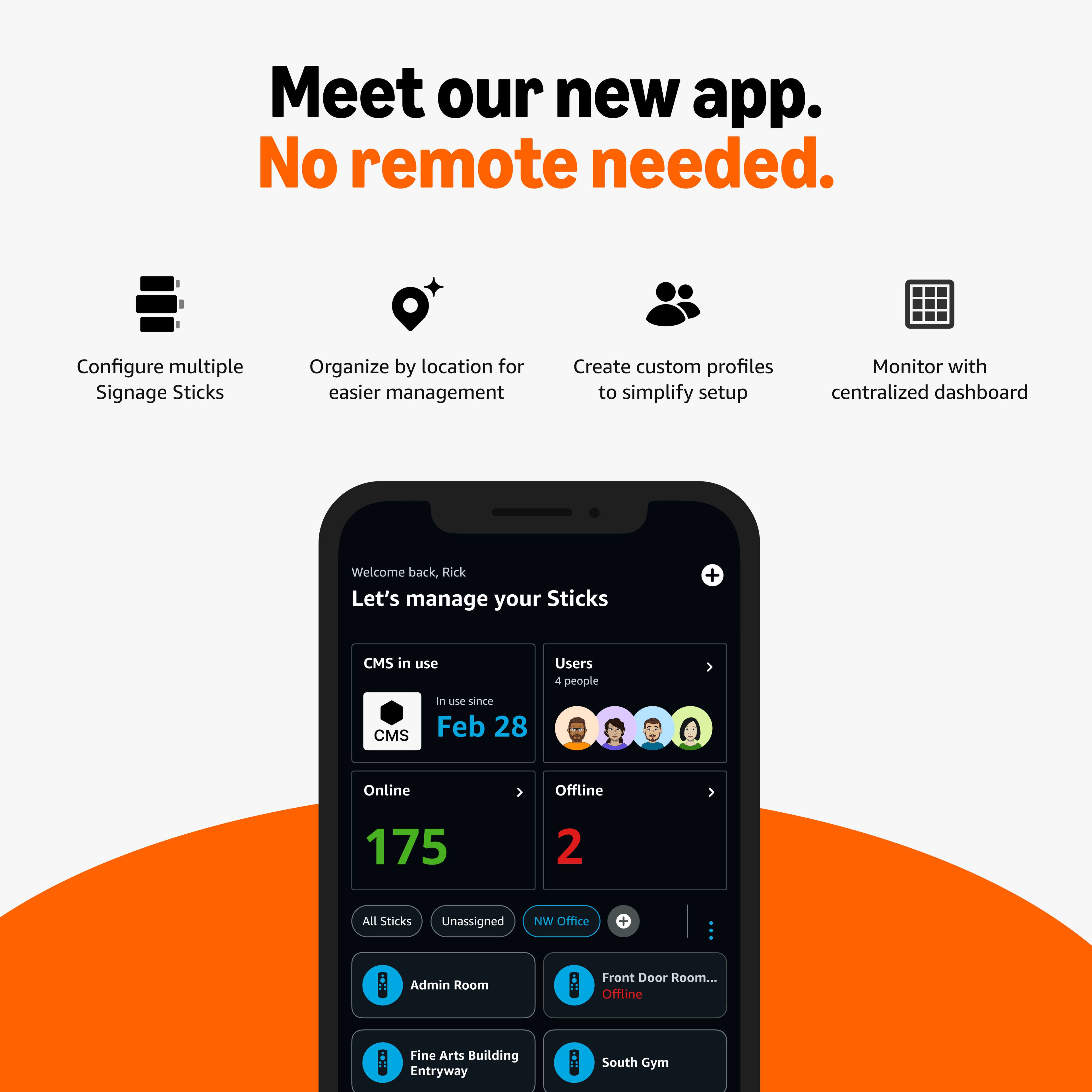 Meet our new app.  
No remote needed.

- Configure multiple Signage Sticks
- Organize by location for easier management
- Create custom profiles to simplify setup
- Monitor with centralized dashboard

Welcome back, Rick  
Let's manage your Sticks

CMS in use  
In use since Feb 28

Users  
4 people

Online  
175

Offline  
2

All Sticks  
Unassigned  
NW Office  
Admin Room  
Front Door Room... Offline  
Fine Arts Building Entryway  
South Gym