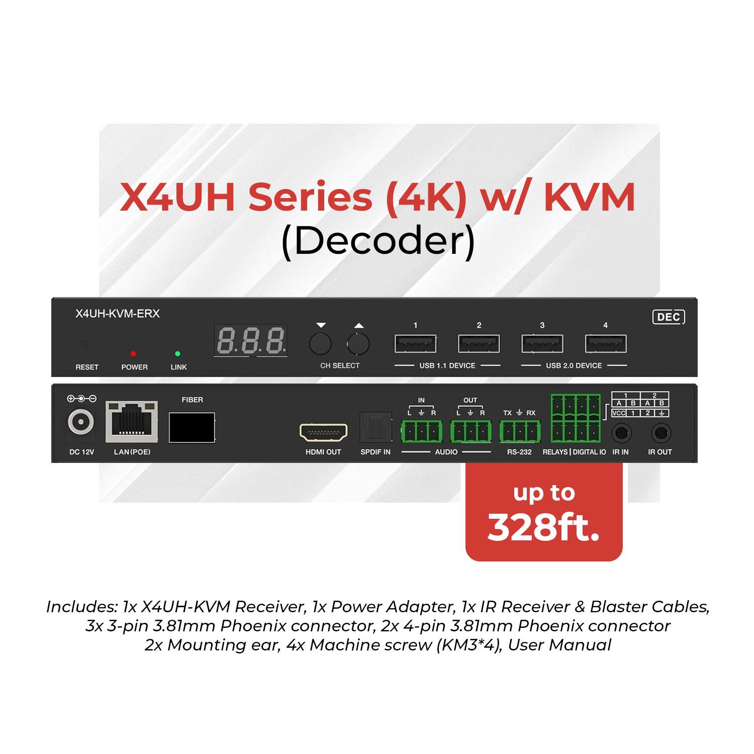 X4UH Series (4K) w/ KVM (Decoder)  
X4UH-KVM-ERX  

Features:  
- 8.8.8 CH  
- SELFCT  
- 1 2 BU  
- 1.1 DEVICE  
- 3 4 LOR  
- 3.0 DEVICE DEC  
- FIBER IN . OUT  
- 1X  
- VOO A 1 M DC 2V  
- LAN(POE)  
- HOMI OUT  
- SPOF IN  
- AUDIO  
- RS-232  
- RELAYS  
- DIGITAL  
- IR IN  
- IR OUT  
- up to 328ft.  

Includes:  
- 1x X4UH-KVM Receiver  
- 1x Power Adapter  
- 1x IR Receiver & Blaster Cables  
- 3x 3-pin 3.81mm Phoenix connector  
- 2x 4-pin 3.81mm Phoenix connector  
- 2x Mounting ear  
- 4x Machine screw (KM3*4)  
- User Manual