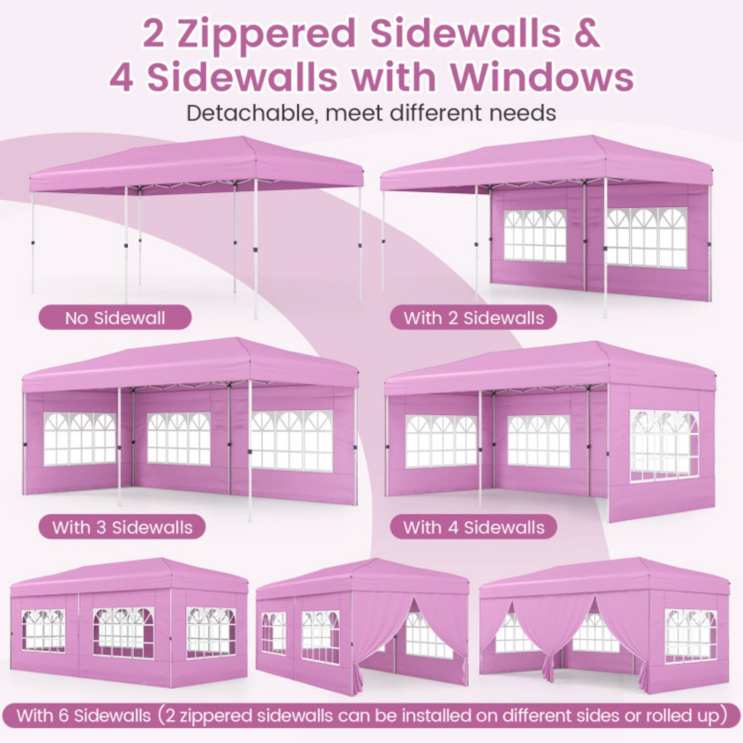 2 Zippered Sidewalls & 4 Sidewalls with Windows  
Detachable, meet different needs  

No Sidewall  
With 2 Sidewalls  
With 3 Sidewalls  
With 4 Sidewalls  
With 6 Sidewalls (2 zippered sidewalls can be installed on different sides or rolled up)