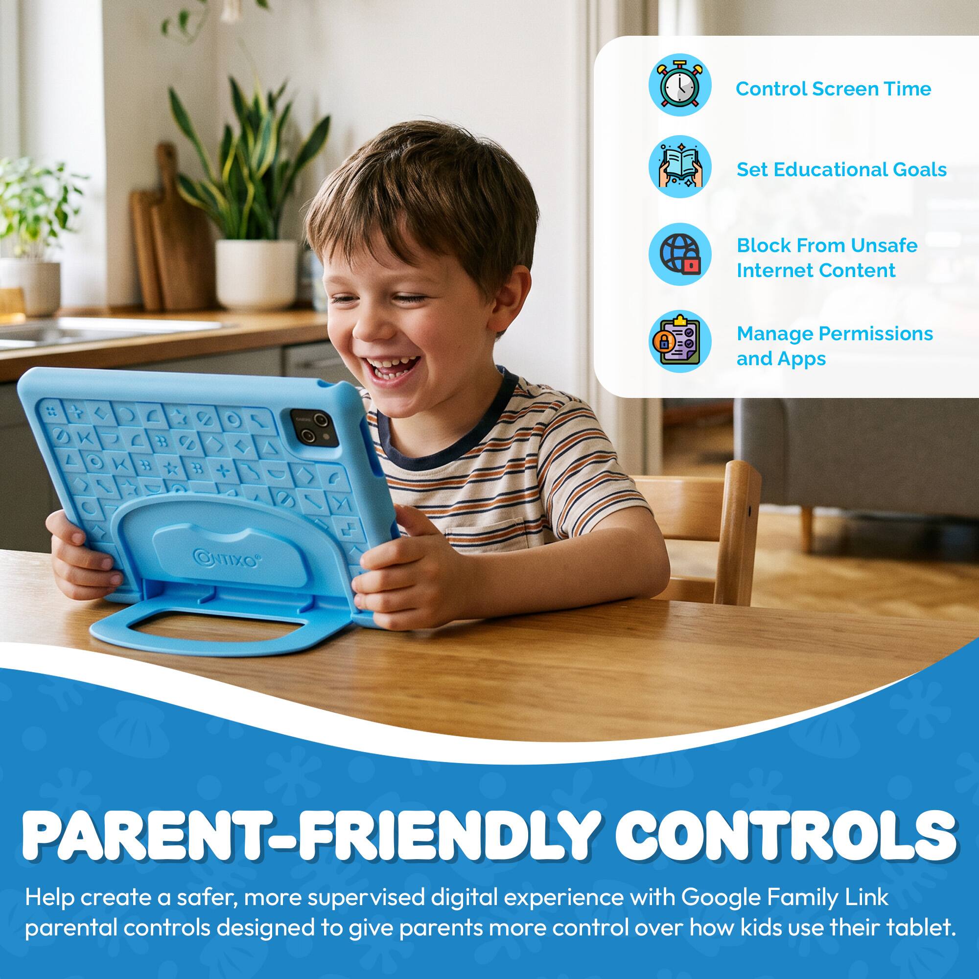 Control Screen Time  
Set Educational Goals  
Block From Unsafe Internet Content  
Manage Permissions and Apps  

PARENT-FRIENDLY CONTROLS  
Help create a safer, more supervised digital experience with Google Family Link parental controls designed to give parents more control over how kids use their tablet.