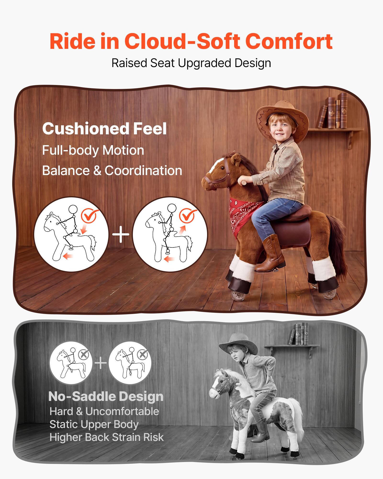 Ride in Cloud-Soft Comfort  
Raised Seat Upgraded Design  

Cushioned Feel  
Full-body Motion  
Balance & Coordination  

No-Saddle Design  
Hard & Uncomfortable  
Static Upper Body  
Higher Back Strain Risk