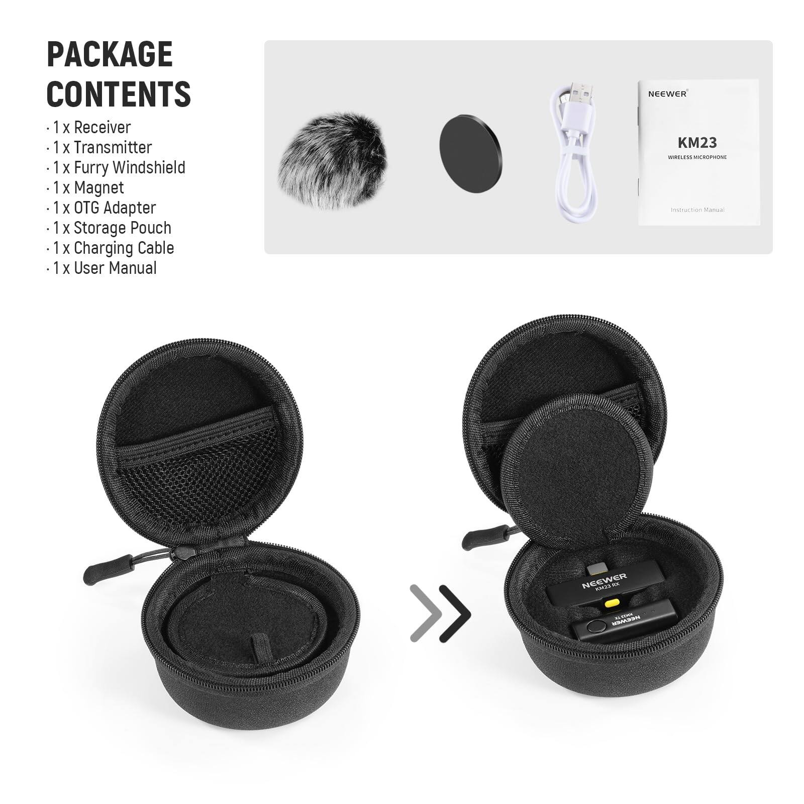PACKAGE CONTENTS

- 1 x Receiver
- 1 x Transmitter
- 1 x Furry Windshield
- 1 x Magnet
- 1 x OTG Adapter
- 1 x Storage Pouch
- 1 x Charging Cable
- 1 x User Manual

NEEWER KM23