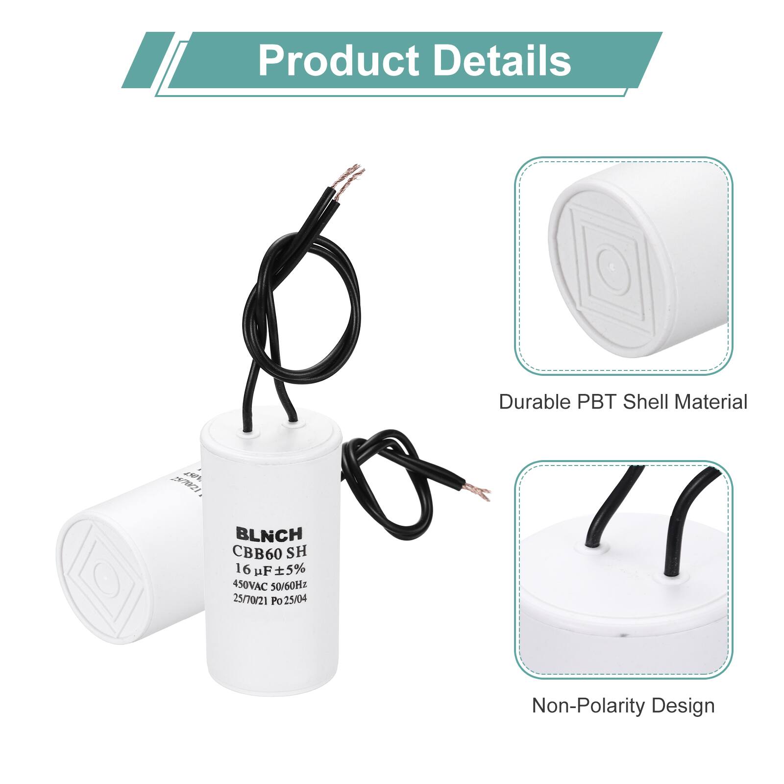 Product Details

- Durable PBT Shell Material
- Non-Polarity Design

BLNCH CBB60 SH  
16 µF ±5%  
450VAC 50/60Hz  
25/70/21  
Po Po25/04