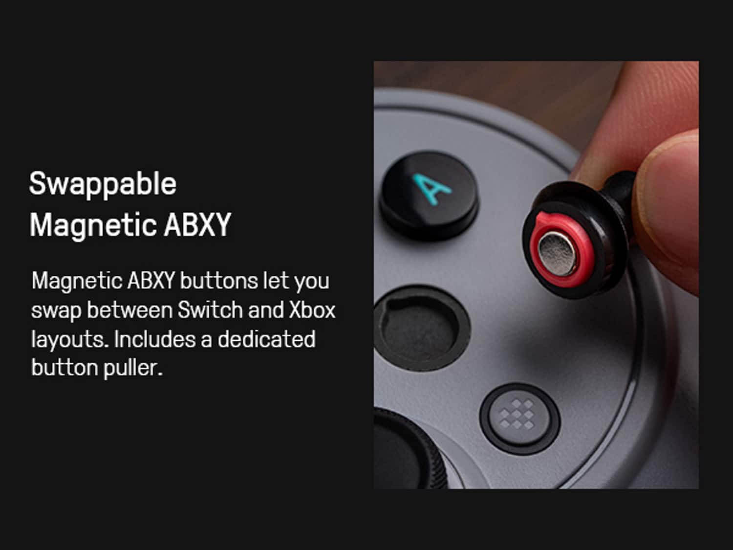 Swappable Magnetic ABXY
Magnetic ABXY buttons let you swap between Switch and Xbox layouts. Includes a dedicated button puller.