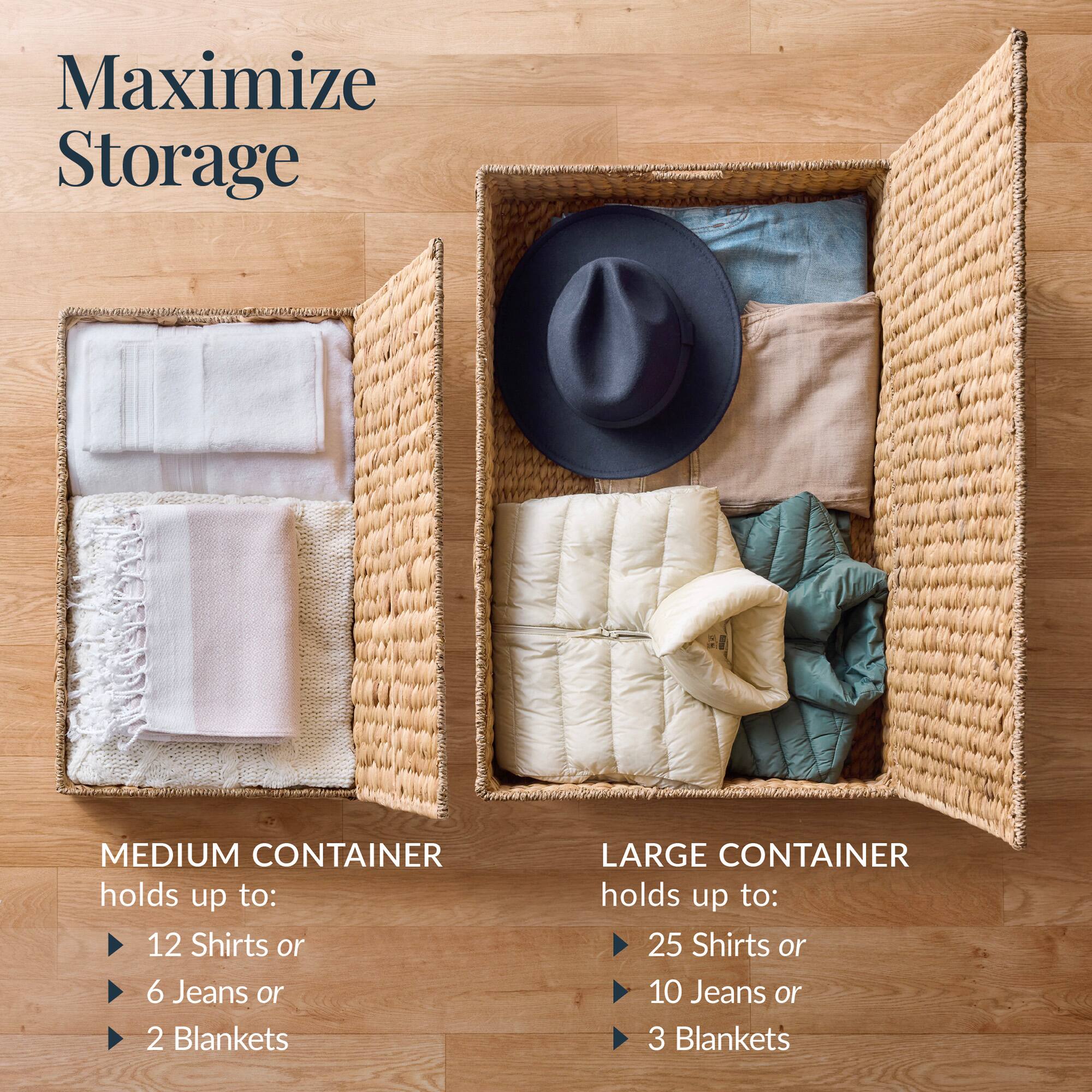 Maximize Storage

MEDIUM CONTAINER holds up to:
- 12 Shirts or
- 6 Jeans or
- 2 Blankets

LARGE CONTAINER holds up to:
- 25 Shirts or
- 10 Jeans or
- 3 Blankets