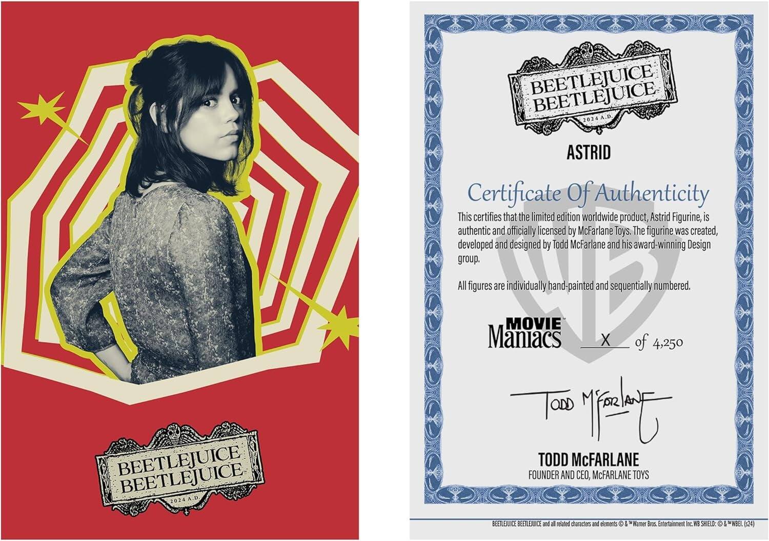 BEETLEJUICE BEETLEJUICE 2024 A.D  
BEETLEJUICE BEETLEJUICE 2024 A.D  

ASTRID  
Certificate Of Authenticity  

This certifies that the limited edition worldwide product, Astrid Figurine, is authentic and officially licensed by McFarlane Toys. The figurine was created, developed and designed by Todd McFarlane and his award-winning Design group. All figures are individually hand-painted and sequentially numbered.  

MOVIE Maniacs  
X of 4,250  

TODD McFARLANE  
FOUNDER AND CEO, McFARLANE TOYS  

BEETLEJUICE and all related characters and elements & Warner Bros. Entertainment Inc.  
WE SHIELD: & WBEL (120)
