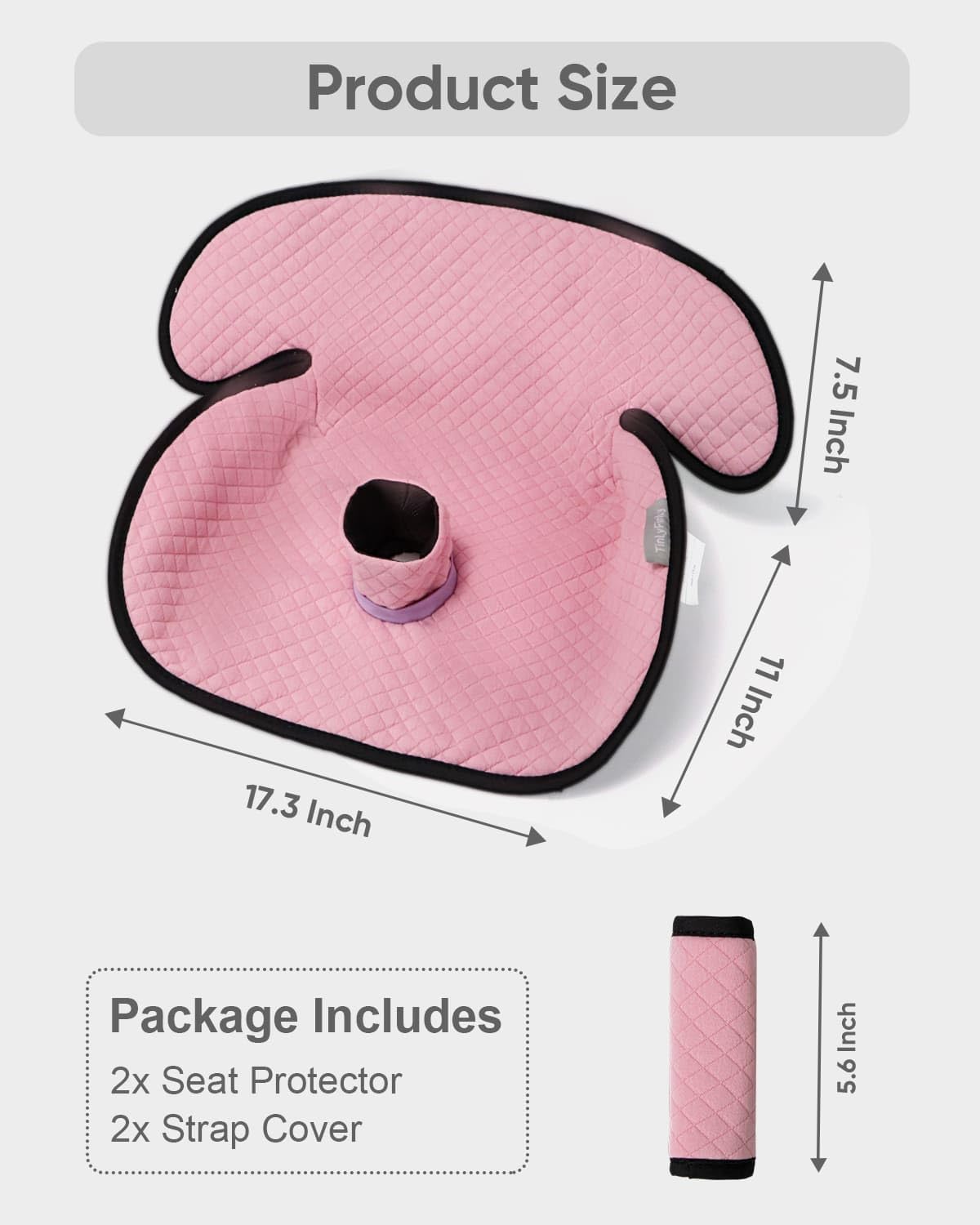 Product Size  
7.5 Inch  
17.3 Inch  
11 Inch  

Package Includes  
2x Seat Protector  
2x Strap Cover  
5.6 Inch