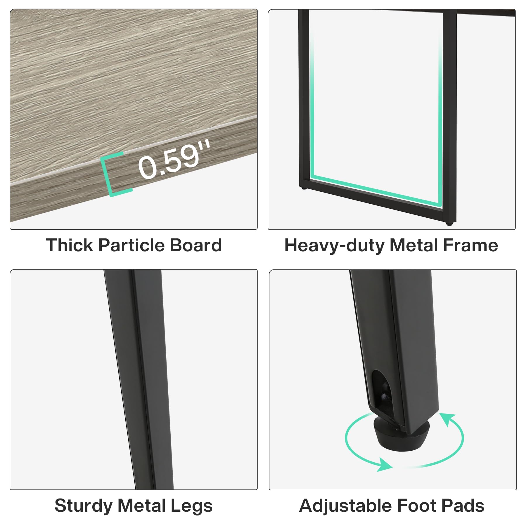 0.59"  
Thick Particle Board  
Heavy-duty Metal Frame  
Sturdy Metal Legs  
Adjustable Foot Pads