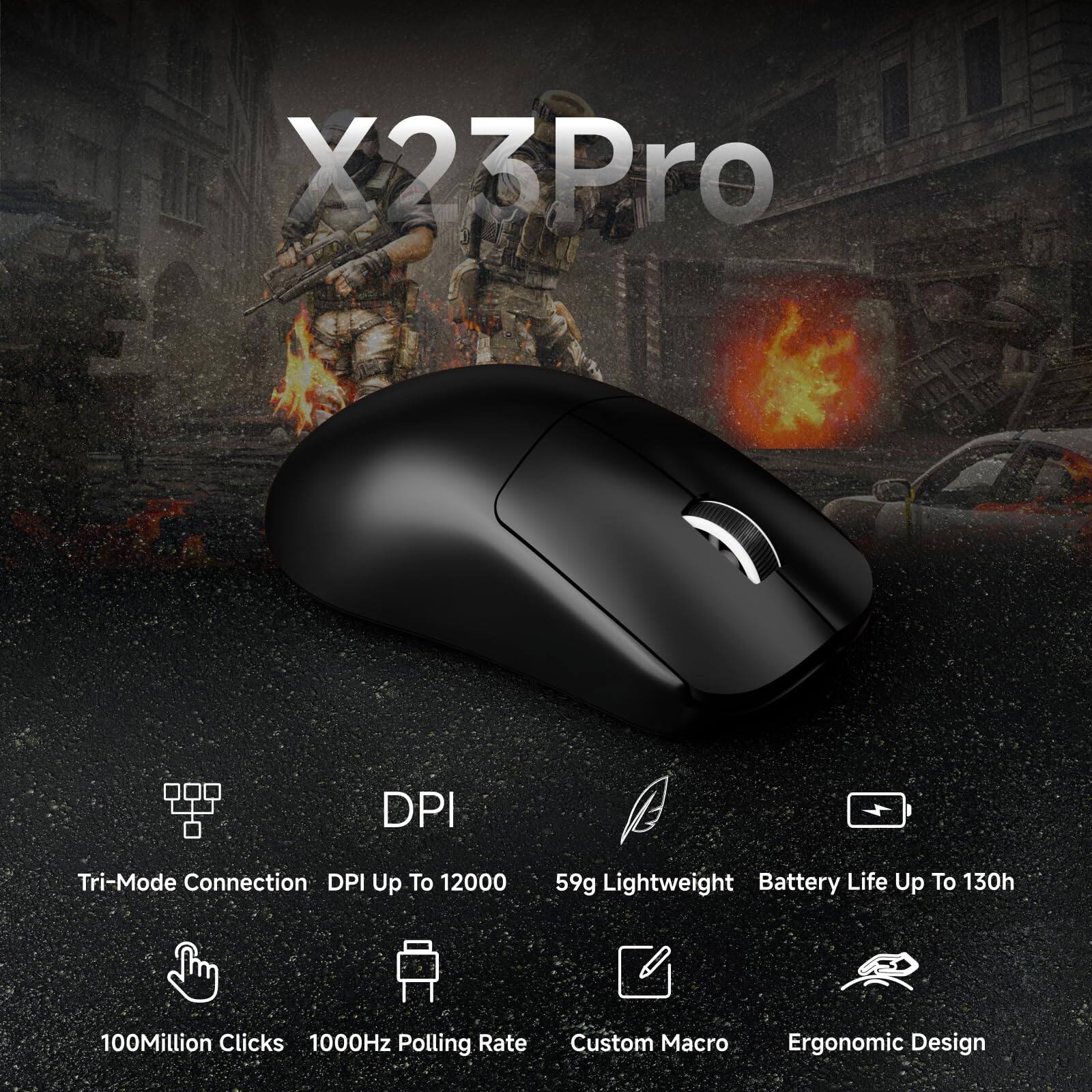 X23 Pro

- Tri-Mode Connection
- DPI Up To 12000
- 59g Lightweight
- Battery Life Up To 130h
- 100 Million Clicks
- 1000Hz Polling Rate
- Custom Macro
- Ergonomic Design