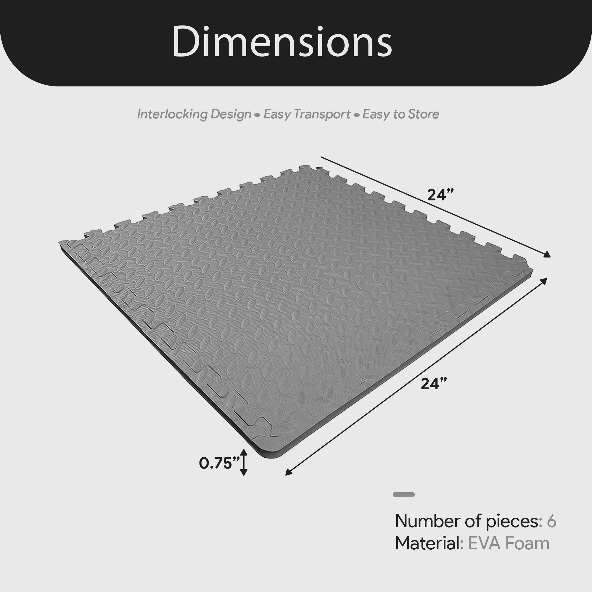 Dimensions  
Interlocking Design - Easy Transport - Easy to Store  

24" x 24" x 0.75"  

Number of pieces: 6  
Material: EVA Foam