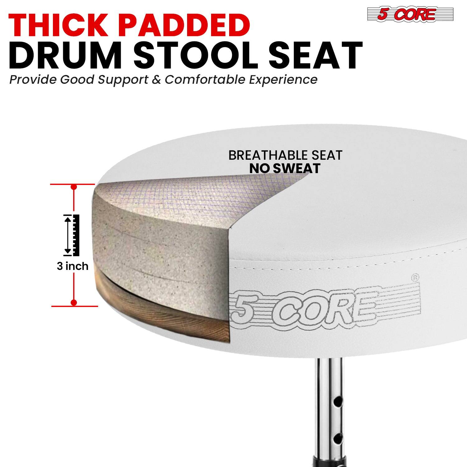 5 CORE THICK PADDED DRUM STOOL SEAT  
Provide Good Support & Comfortable Experience  
BREATHABLE SEAT NO SWEAT  
3 inch  
5 CORE