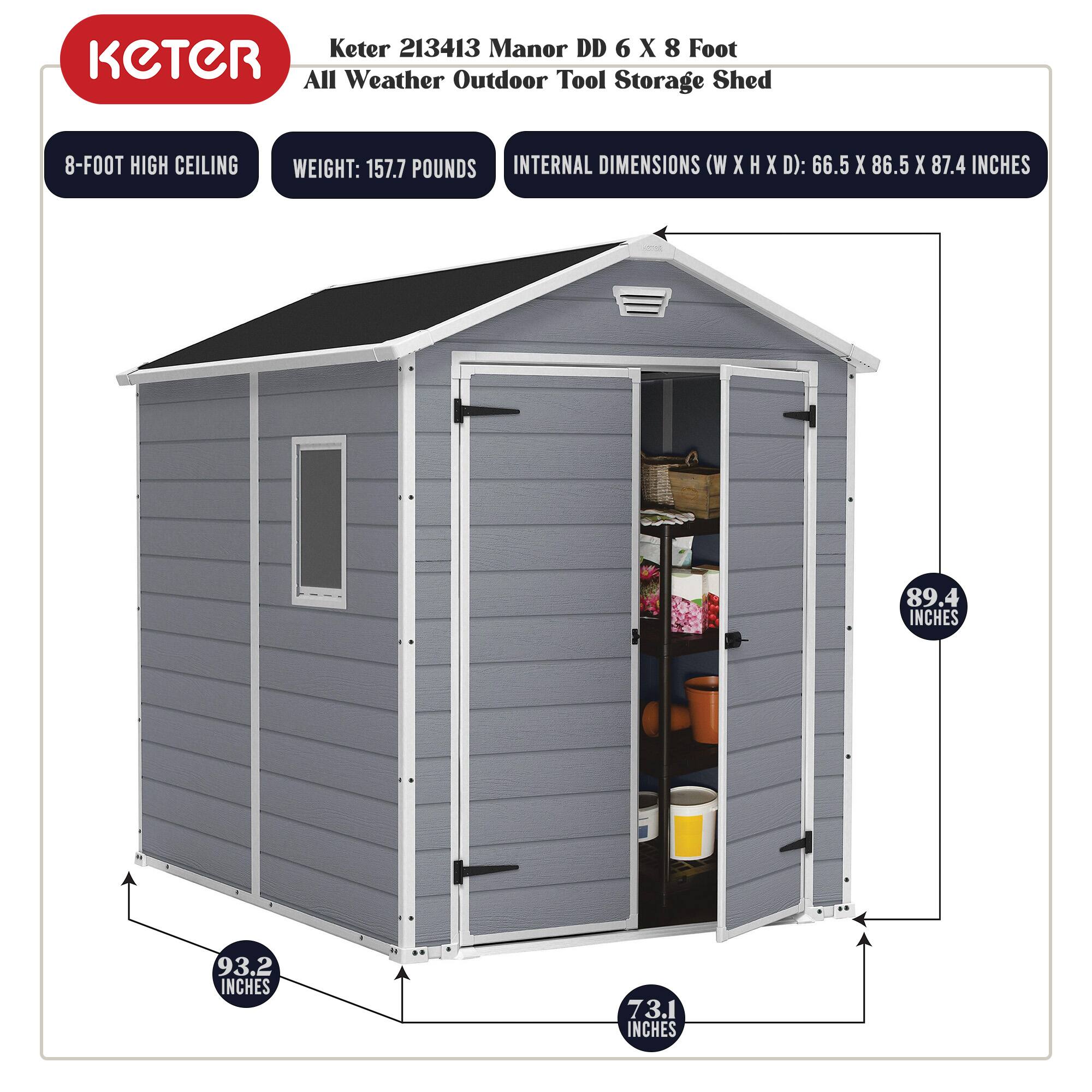 Keter 213413 Manor DD 6 X 8 Foot All Weather Outdoor Tool Storage Shed

- 8-FOOT HIGH CEILING
- WEIGHT: 157.7 POUNDS
- INTERNAL DIMENSIONS (W X H X D): 66.5 X 86.5 X 87.4 INCHES

- 89.4 INCHES
- 93.2 INCHES
- 73.1 INCHES