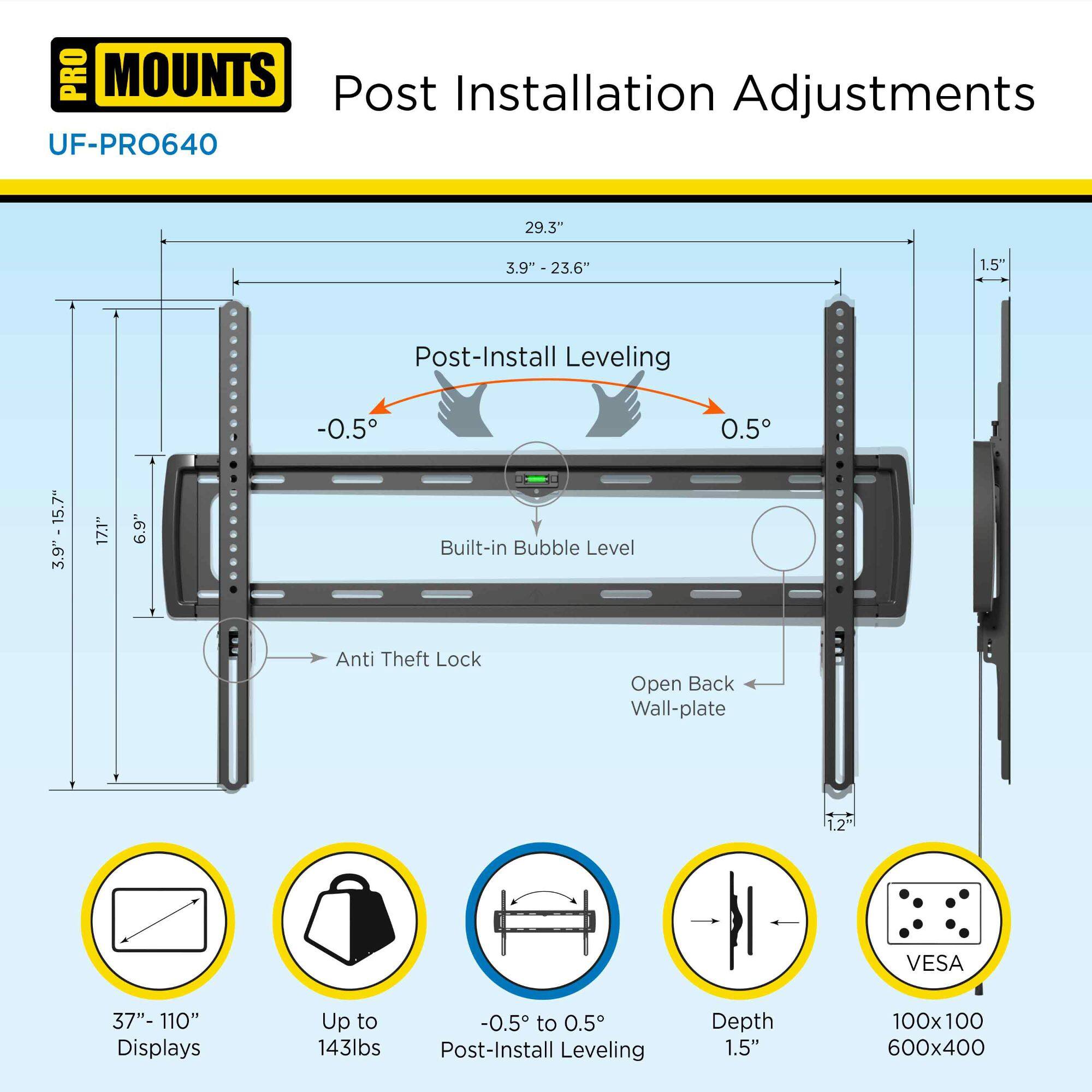 **PRO MOUNTS**  
Post Installation Adjustments  
UF-PRO640  

- **Post-Install Leveling**  
  - -0.5° to 0.5°  
  - Built-in Bubble Level  

- **Anti Theft Lock**  

- **Open Back Wall-plate**  

- **VESA**  
  - 100x100  
  - 600x400  

- **Displays**  
  - 37" - 110"  
  - Up to 143lbs  

- **Post-Install Leveling Depth**  
  - 1.5"  

- **Dimensions**  
  - 29.3"  
  - 3.9" - 23.6"  
  - 3.9" - 15.7"  
  - 3.9" 17.1" 6.9"  
  - 1.5"  
  - 1.2"  

- **Post-Install Leveling**  
  - -0.5° to 0.5°  

- **Depth**  
  - 1.5"