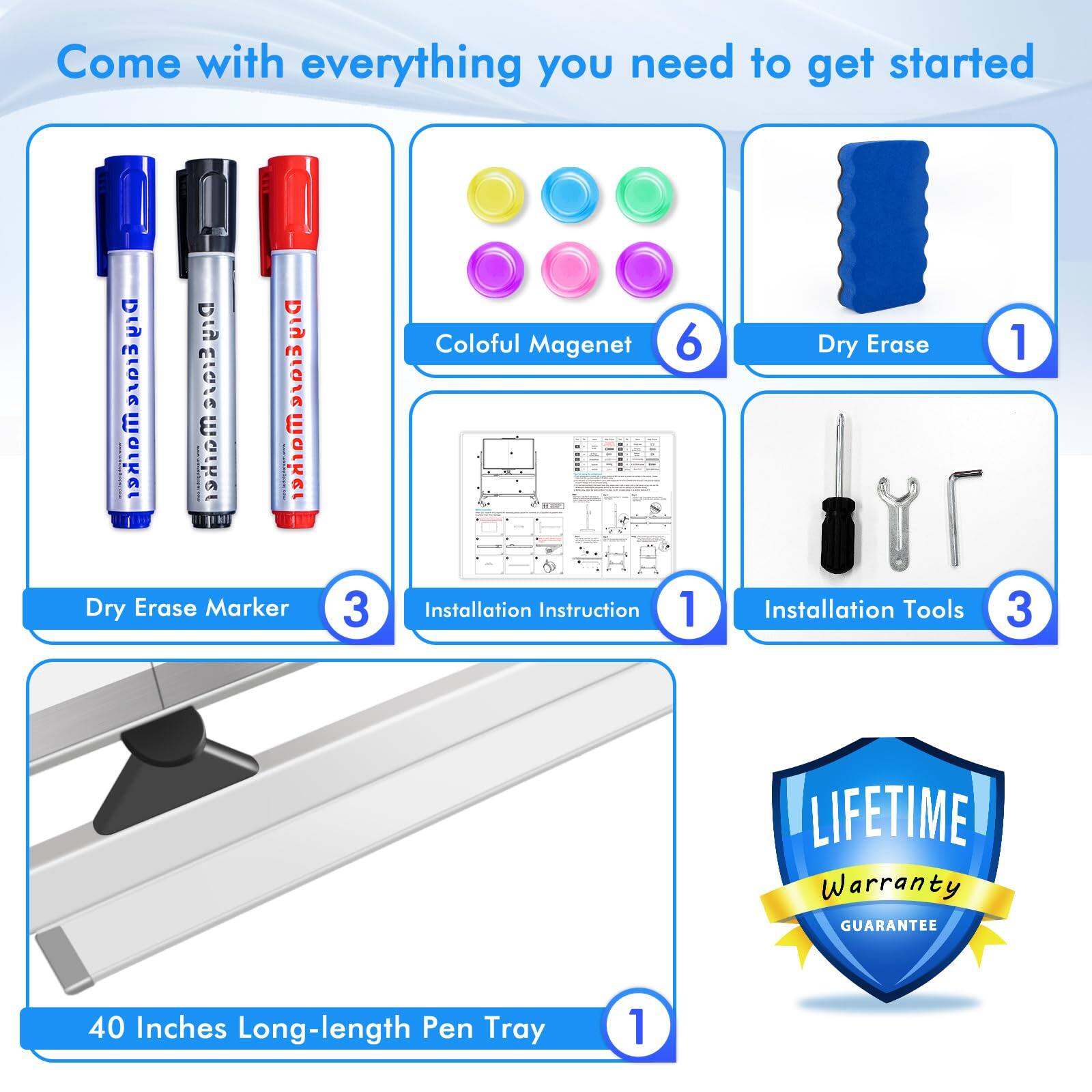 Come with everything you need to get started

- Dry Erase Marker: 3
- Coloful Magnet: 6
- Dry Erase: 1
- Installation Instruction: 1
- Installation Tools: 3
- 40 Inches Long-length Pen Tray: 1
- LIFETIME Warranty GUARANTEE