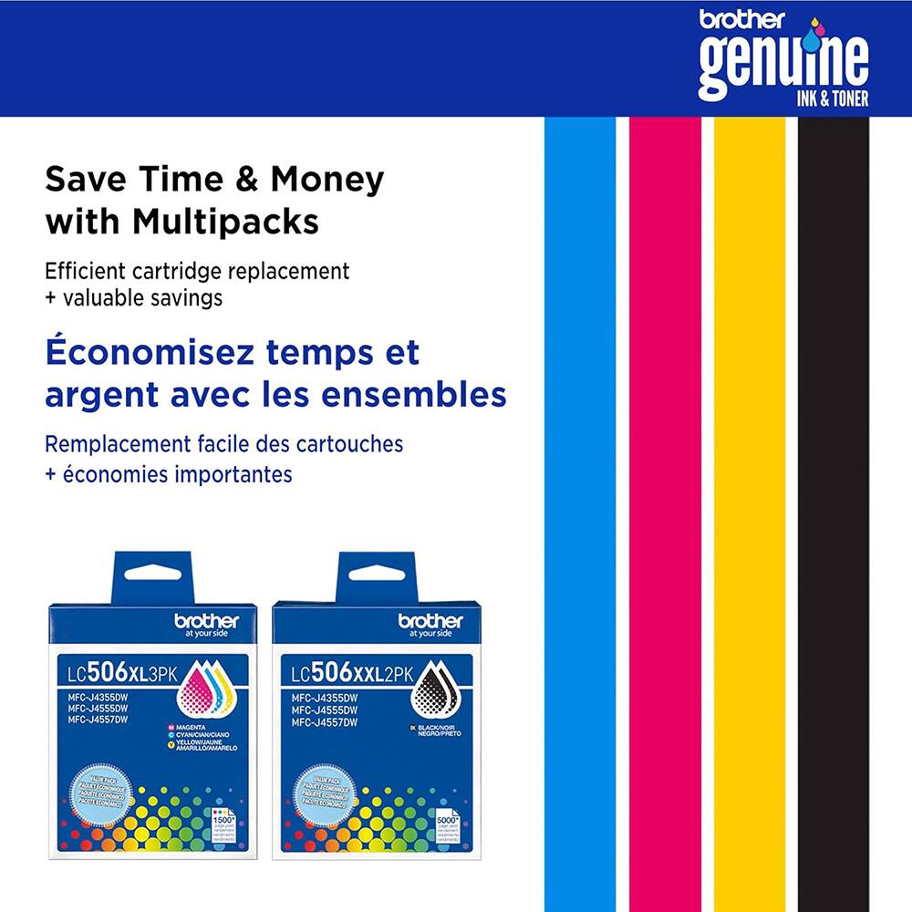 brother genuine INK & TONER  
Save Time & Money with Multipacks  
Efficient cartridge replacement + valuable savings  
Économisez temps et argent avec les ensembles  
Remplacement facile des cartouches + économies importantes  
brother at your side  
LC506XL3PK  
LC506XXL2PK  
MFC-J4355DW  
MFC-J4355DW  
MFC-J4555DW  
MFC-J4555DW  
MFC-J4557DW  
MAGENTA  
CYAN  
JAUNE  
NOIR  
ELONALI  
AMARIAOINMAPELO  
biahea  
1500  
AAR  
CURSEAT  
Cetdas  
5000