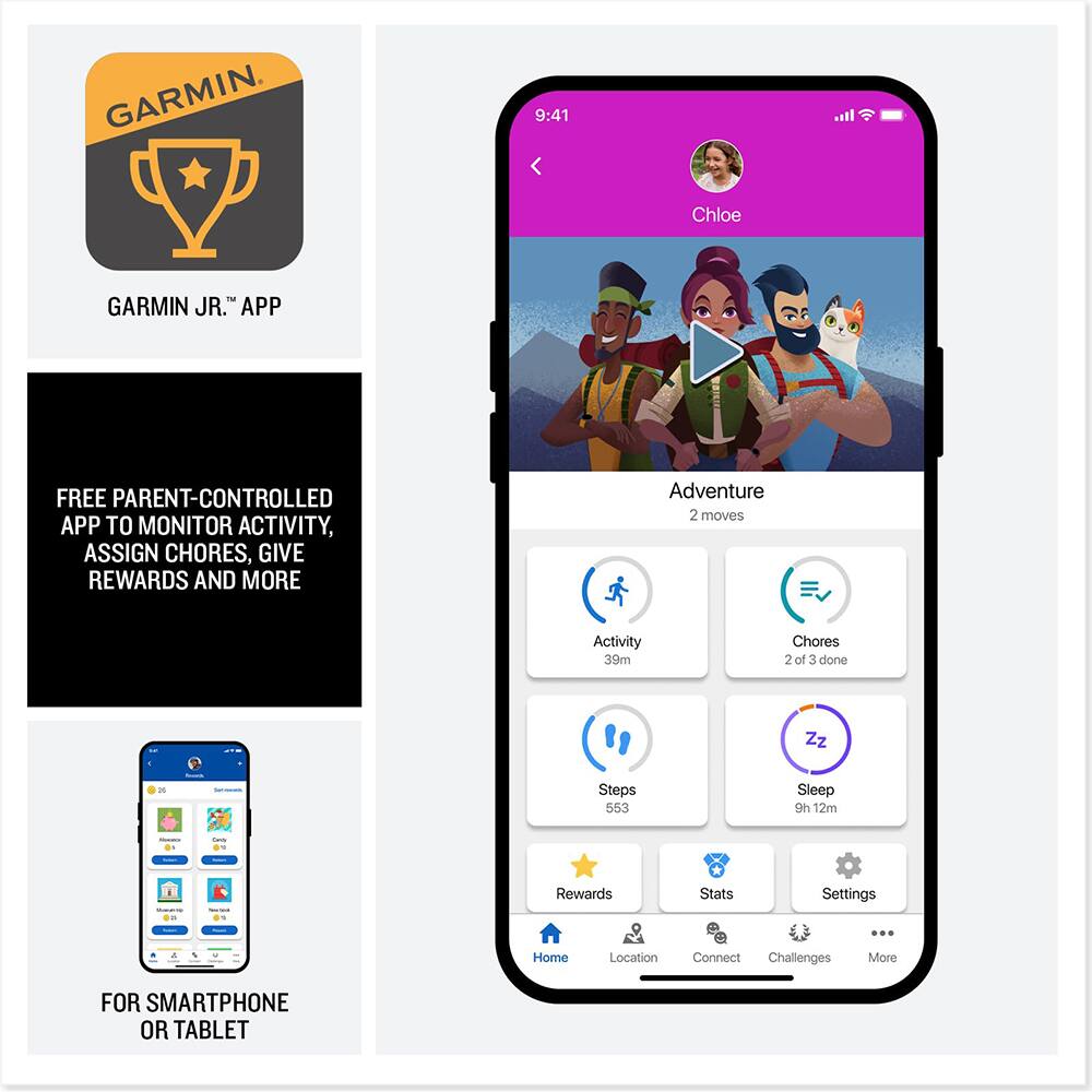 GARMIN JR.™ APP

FREE PARENT-CONTROLLED APP TO MONITOR ACTIVITY, ASSIGN CHORES, GIVE REWARDS AND MORE

FOR SMARTPHONE OR TABLET

9:41
Chloe

Adventure 2 moves
Activity 39m
Chores 2 of 3 done
Steps 553
Sleep 9h 12m

Rewards Stats Settings Home Location Connect Challenges More