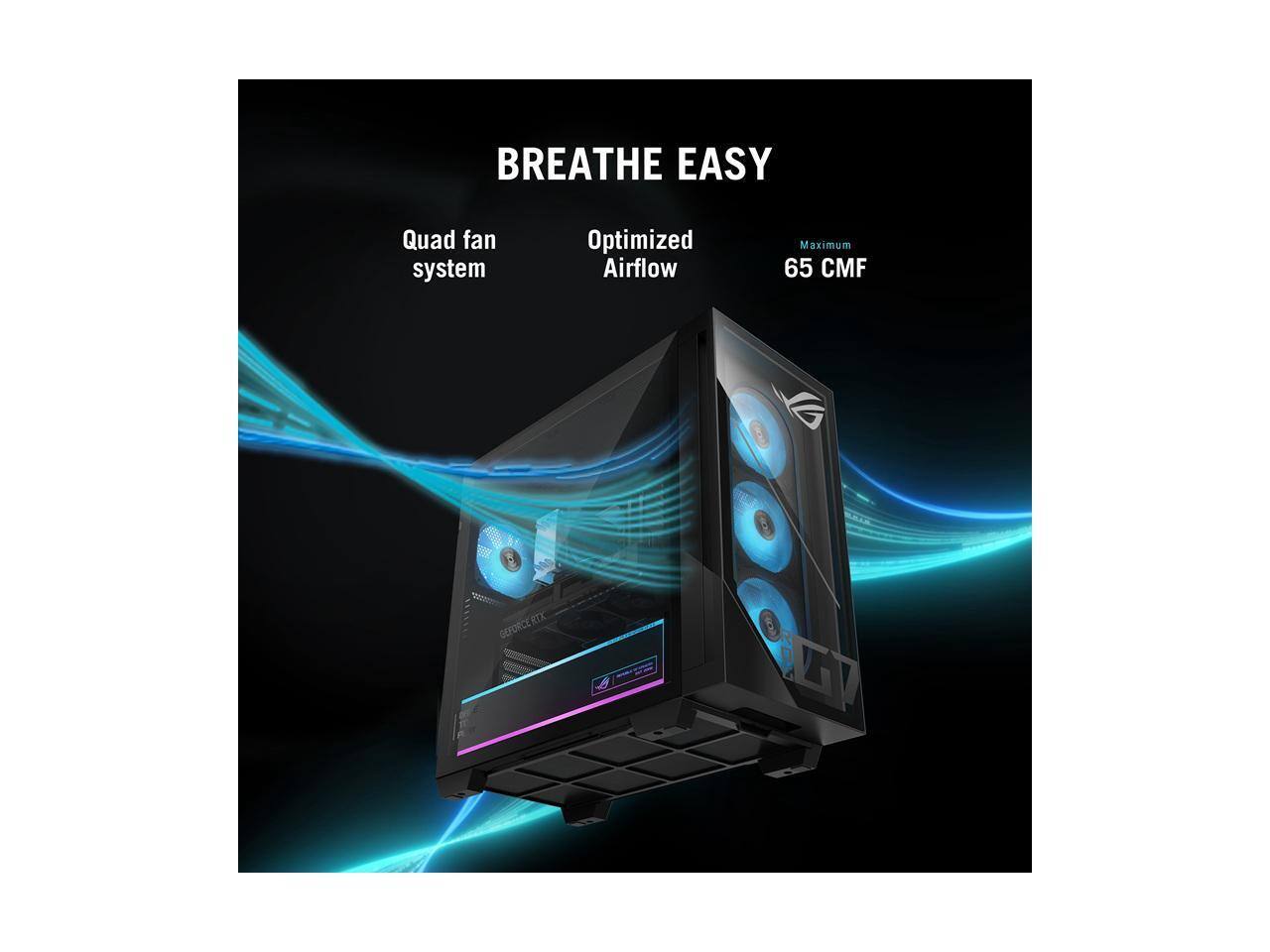 BREATHE EASY  
Quad fan system  
Optimized Airflow  
Maximum 65 CMF  
GEFORCE RTX