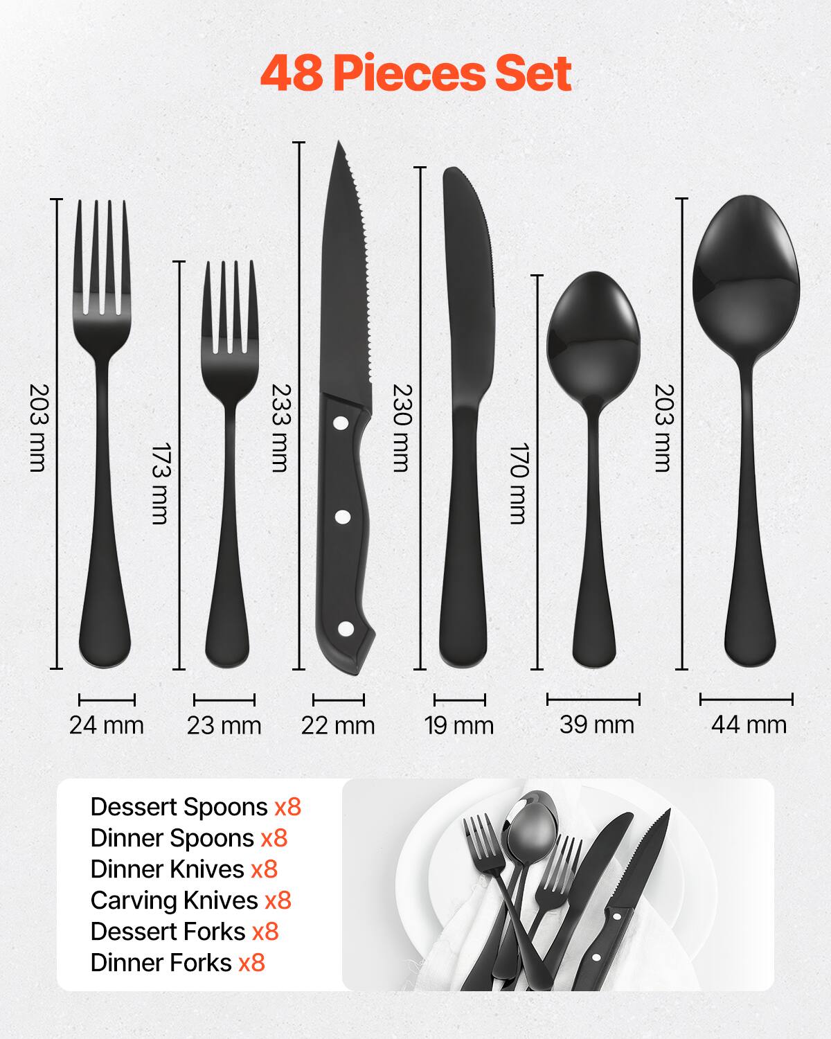 48 Pieces Set

- Dessert Spoons x8
- Dinner Spoons x8
- Dinner Knives x8
- Carving Knives x8
- Dessert Forks x8
- Dinner Forks x8

Dimensions:
- Dessert Spoons: 203 mm
- Dinner Spoons: 173 mm
- Dinner Knives: 233 mm
- Carving Knives: 230 mm
- Dessert Forks: 170 mm
- Dinner Forks: 203 mm

Widths:
- Dessert Spoons: 24 mm
- Dinner Spoons: 23 mm
- Dinner Knives: 22 mm
- Carving Knives: 19 mm
- Dessert Forks: 39 mm
- Dinner Forks: 44 mm