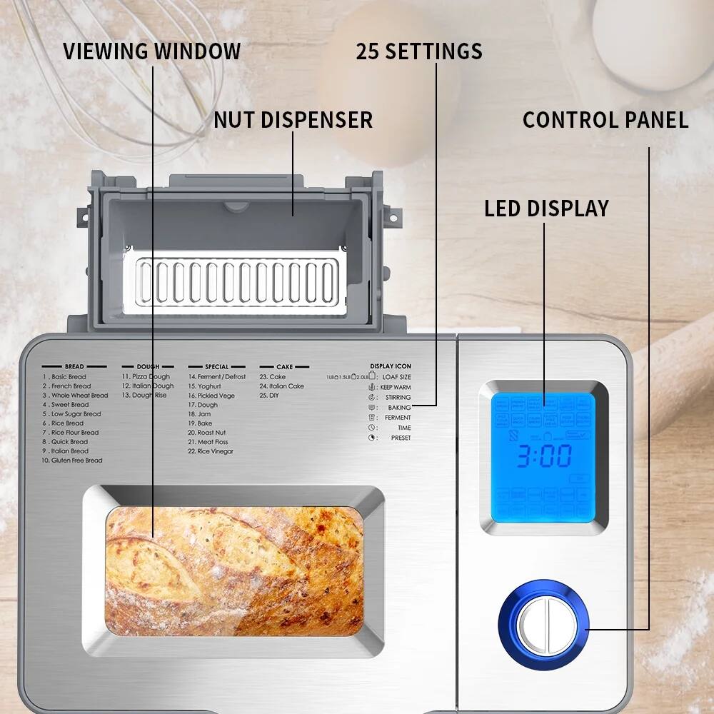 **VIEWING WINDOW**

**NUT DISPENSER**

**25 SETTINGS**

**CONTROL PANEL**

**LED DISPLAY**

**BREAD**
1. Basic Bread
2. French Bread
3. Whole Wheat Bread
4. Sweet Bread
5. Low Sugar Bread
6. Rice Bread
7. Rice Flour Bread
8. Quick Bread
9. Italian Bread
10. Gluten Free Bread

**DOUGH**
11. Pizza Dough
12. Italian Dough
13. Dough

**SPECIAL**
14. Ferment/Defrost
15. Yogurt
16. Picked Veggie
17. Dough
18. Jam
19. Roast Nut
20. Meat Host
21. Rice Vinegar

**CAKE**
22. Cake
23. Cake
24. Rice Cake
25. DIY

**DISPLAY ICON**
- LOAF SIZE
- KEEP WARM
- STIRRING
- BAKING
- FERMENT
- TIME
- PRESET

**3:00**