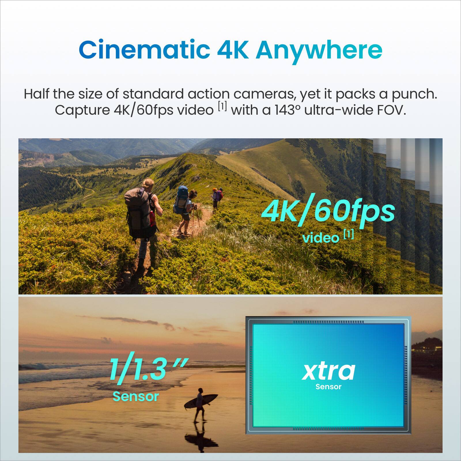 Cinematic 4K Anywhere

Half the size of standard action cameras, yet it packs a punch. Capture 4K/60fps video [1] with a 143° ultra-wide FOV.

4K/60fps video [1]

1/1.3" Sensor

xtra Sensor