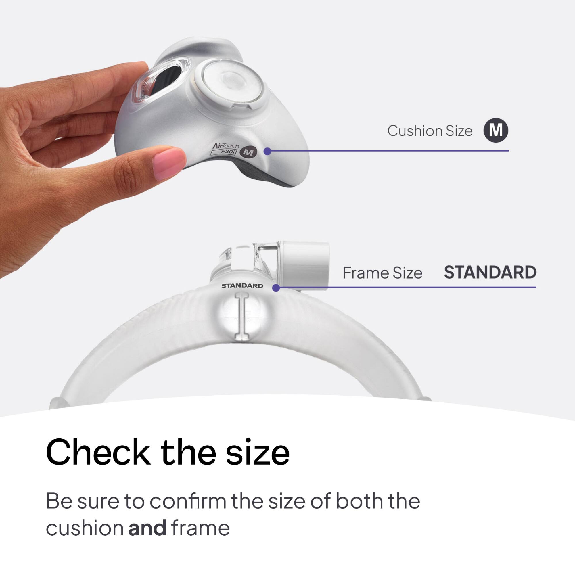 AirTouch F30i M  
Cushion Size  
M  
STANDARD  
Frame Size STANDARD  
Check the size  
Be sure to confirm the size of both the cushion and frame