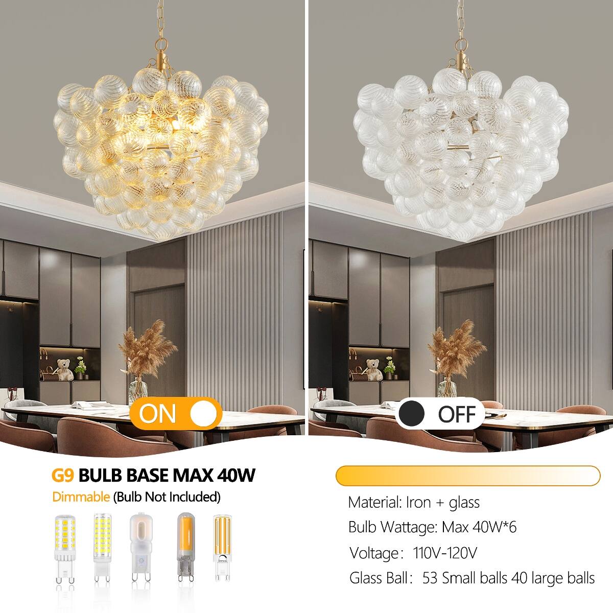 ON  
OFF  

G9 BULB BASE MAX 40W Dimmable (Bulb Not Included)  

Material: Iron + glass  
Bulb Wattage: Max 40W*6  
Voltage: 110V-120V  
Glass Ball: 53 Small balls 40 large balls