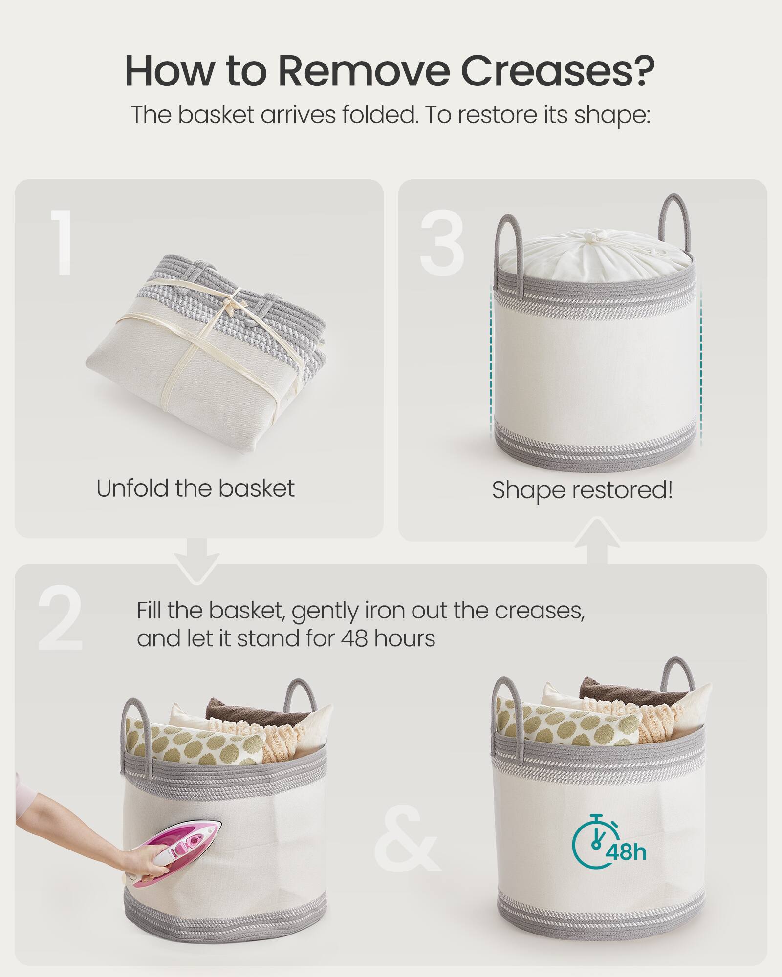 How to Remove Creases?

The basket arrives folded. To restore its shape:

1. Unfold the basket

2. Fill the basket, gently iron out the creases, and let it stand for 48 hours

3. Shape restored!