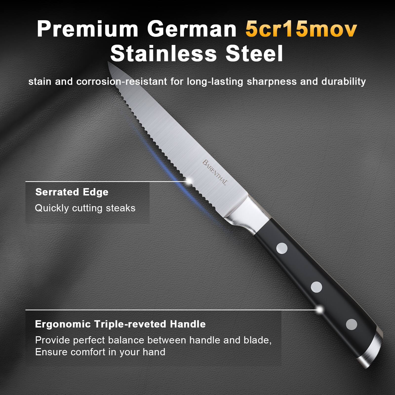 Premium German 5cr15mov Stainless Steel  
stain and corrosion-resistant for long-lasting sharpness and durability  

Serrated Edge  
Quickly cutting steaks  

Ergonomic Triple-reveted Handle  
Provide perfect balance between handle and blade,  
Ensure comfort in your hand