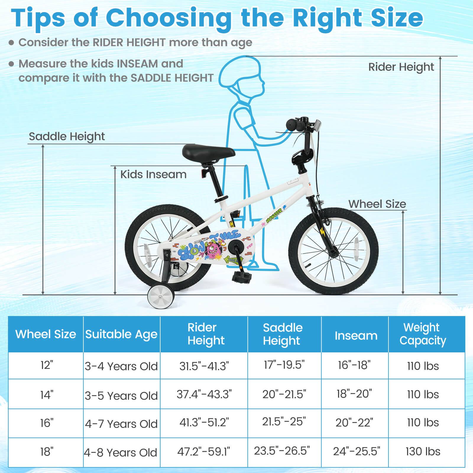 Tips of Choosing the Right Size

- Consider the RIDER HEIGHT more than age
- Measure the kids INSEAM and compare it with the SADDLE HEIGHT

| Wheel Size | Suitable Age | Rider Height | Saddle Height | Inseam | Weight Capacity |
|------------|--------------|--------------|--------------|--------|----------------|
| 12"        | 3-4 Years Old | 31.5"-41.3"   | 17"-19.5"     | 16"-18" | 110 lbs         |
| 14"        | 3-5 Years Old | 37.4"-43.3"   | 20"-21.5"     | 18"-20" | 110 lbs         |
| 16"        | 4-7 Years Old | 41.3"-51.2"   | 21.5"-25"     | 20"-22" | 110 lbs         |
| 18"        | 4-8 Years Old | 47.2"-59.1"   | 2