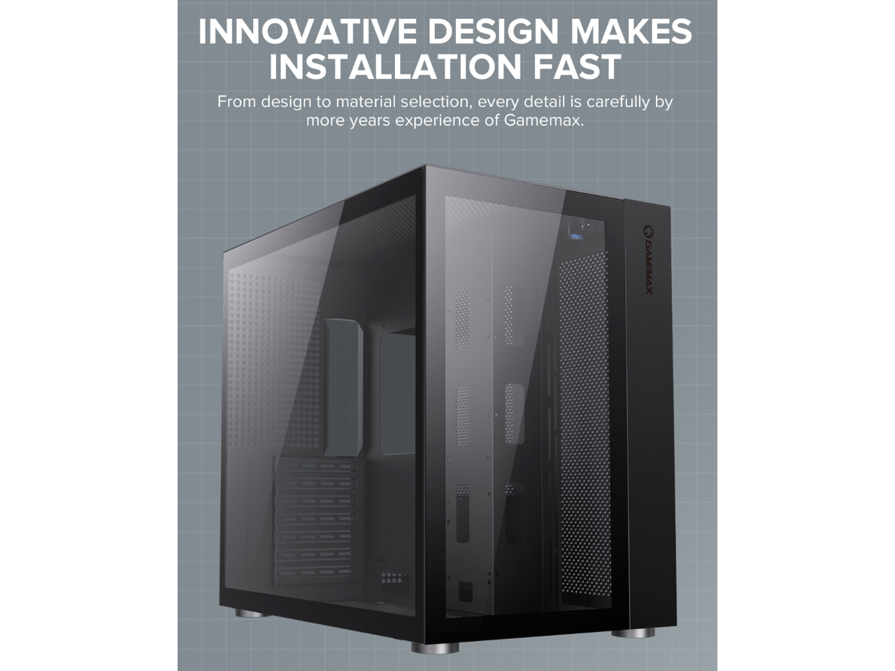 INNOVATIVE DESIGN MAKES INSTALLATION FAST

From design to material selection, every detail is carefully by more years experience of Gamemax.