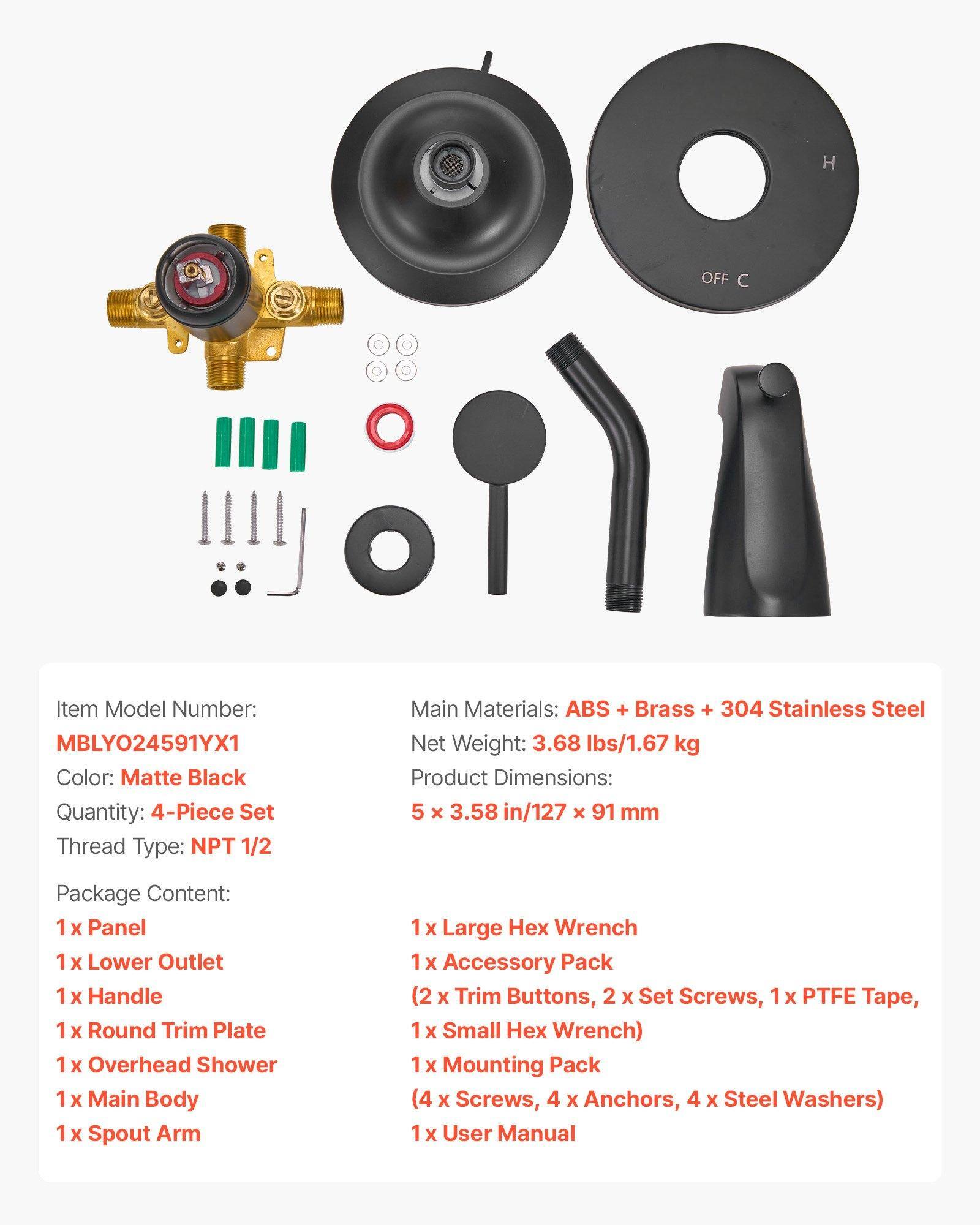 Item Model Number: MBLYO24591YX1  
Color: Matte Black  
Quantity: 4-Piece Set  
Thread Type: NPT 1/2  
Main Materials: ABS + Brass + 304 Stainless Steel  
Net Weight: 3.68 lbs/1.67 kg  
Product Dimensions: 5 x 3.58 in/127 x 91 mm  

Package Content:  
1 x Panel  
1 x Lower Outlet  
1 x Handle  
1 x Round Trim Plate  
1 x Overhead Shower  
1 x Main Body  
1 x Spout Arm  
1 x Large Hex Wrench  
1 x Accessory Pack (2 x Trim Buttons, 2 x Set Screws, 1 x PTFE Tape, 1 x Small Hex Wrench)  
1 x Mounting Pack (4 x Screws, 4 x Anchors, 4 x Steel Washers)  
1 x User Manual
