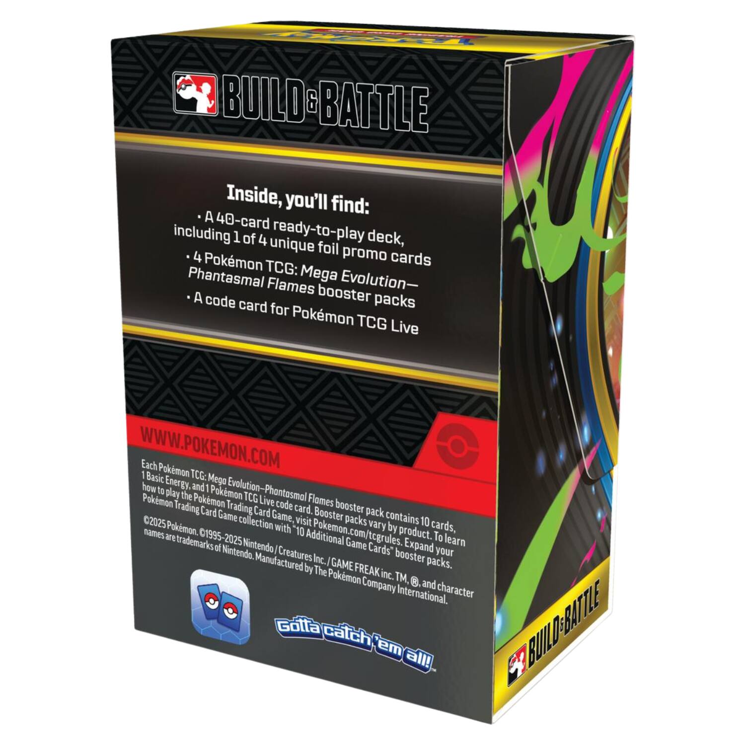 **BUILD & BATTLE**

Inside, you'll find:
- A 40-card ready-to-play deck, including 1 of 4 unique foil promo cards
- 4 Pokémon TCG: Mega Evolution-Phantasmal Flames booster packs
- A code card for Pokémon TCG Live

WWW.POKEMON.COM

Each Pokémon TCG: Mega Evolution-Phantasmal Flames booster pack contains 10 cards, names by product. To learn rules, expand your collection, and play the Pokémon Trading Card Game, visit Pokémon.com/tcgrules. Booster packs vary. Additional Game Card Game, Booster packs, and character names are trademarks of Nintendo. ©1995-2025 Nintendo/Creatures Inc./GAME FREAK inc. TM, ®, and character design ©1995-2025 Nintendo. Manufactured by The Pokémon Company International.

Gotta catch 'em all!

**BUILD & BATTLE**