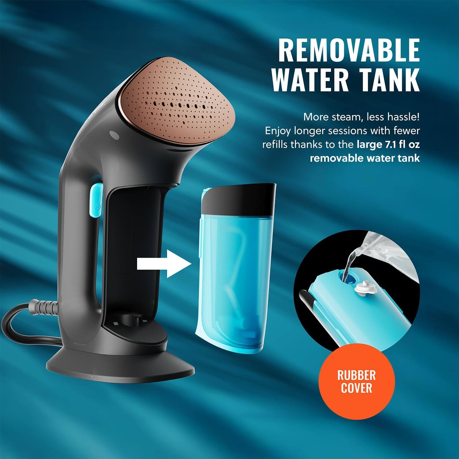 REMOVABLE WATER TANK More steam, less hassle! Enjoy longer sessions with fewer refills thanks to the large 7.1 fl oz removable water tank RUBBER COVER