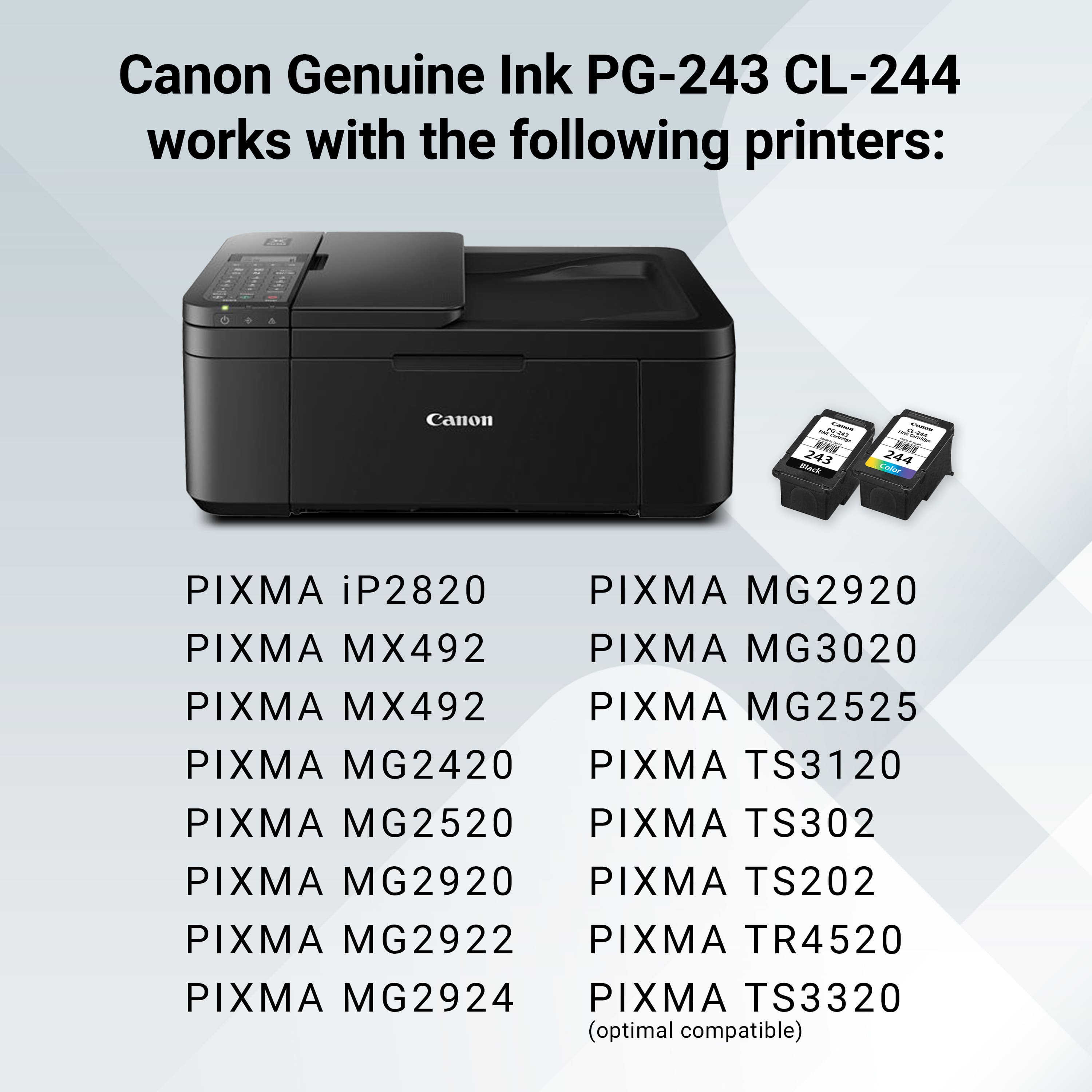 Canon Genuine Ink PG-243 CL-244 works with the following printers: Canon - PAL 243 BAc A 244 tadar PIXMA iP2820 PIXMA MG2920 PIXMA MX492 PIXMA MG3020 PIXMA MX492 PIXMA MG2525 PIXMA MG2420 PIXMA TS3120 PIXMA MG2520 PIXMA TS302 PIXMA MG2920 PIXMA TS202 PIXMA MG2922 PIXMA TR4520 PIXMA MG2924 PIXMA TS3320 (optimal compatible).