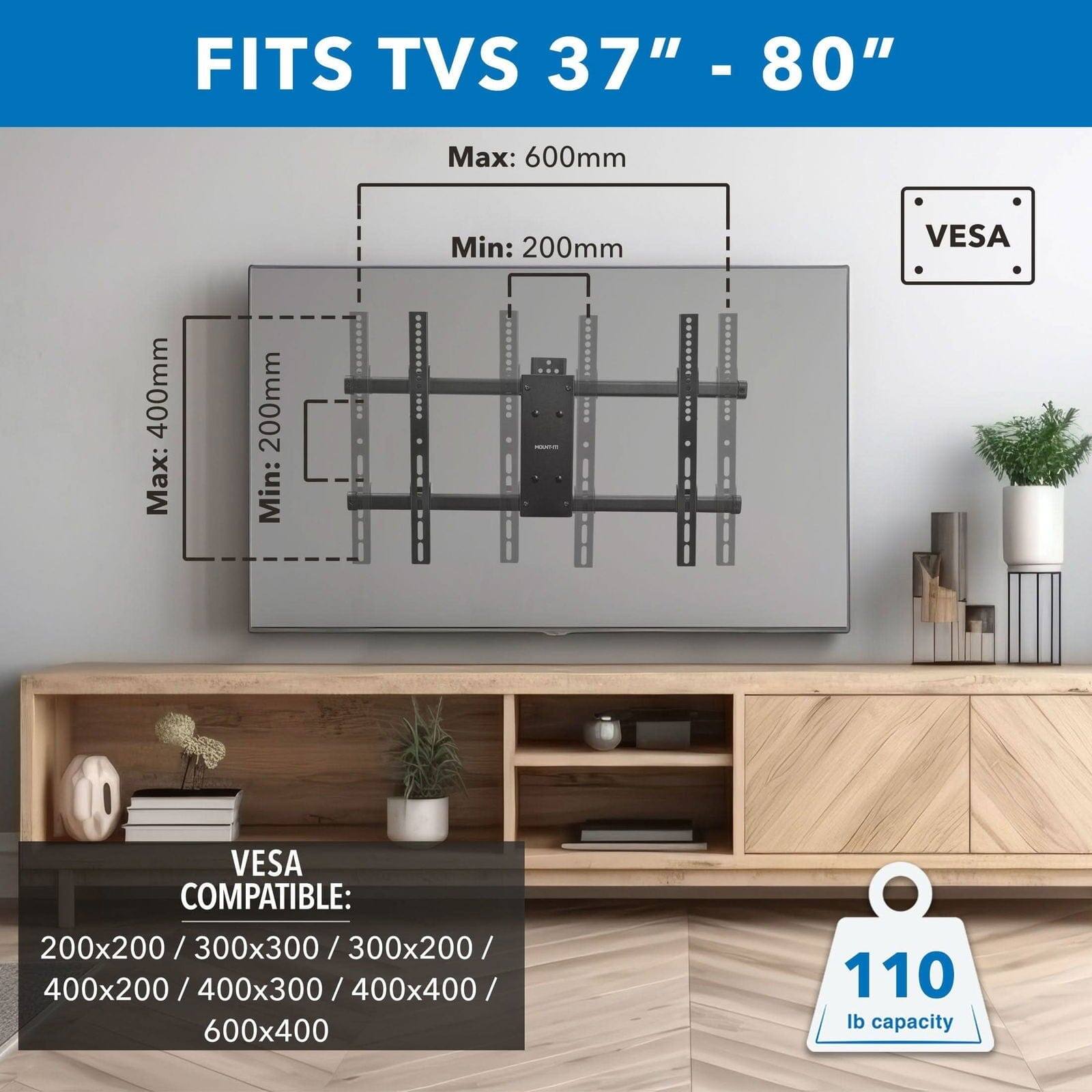 FITS TVS 37" - 80" - Max: 600mm Min: 200mm VESA 400mm Max: 200mm Min: 200mm VESA COMPATIBLE: 200x200 / 300x300 / 300x200 / 300x300 / 400x200 / 400x300 / 400x400 / 600x400 110 lb capacity