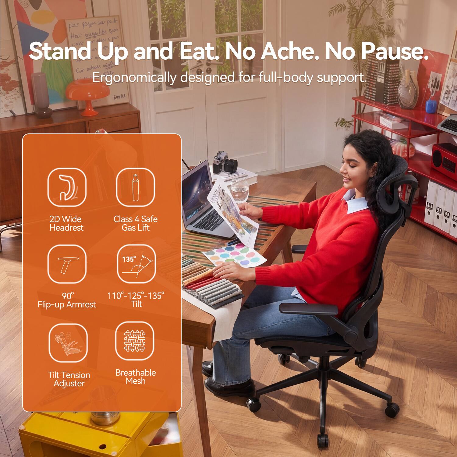 Stand Up and Eat. No Ache. No Pause.  
Ergonomically designed for full-body support.

- 2D Wide Headrest
- Class 4 Safe Gas Lift
- 90° Flip-up Armrest
- 110°-125°-135° Tilt
- Tilt Tension Adjuster
- Breathable Mesh