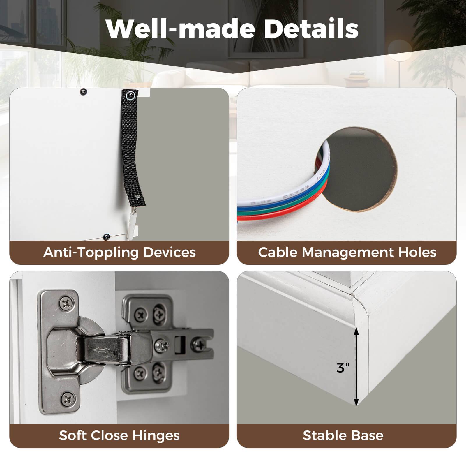 Well-made Details

- Anti-Toppling Devices
- Cable Management Holes
- Soft Close Hinges
- Stable Base (3")