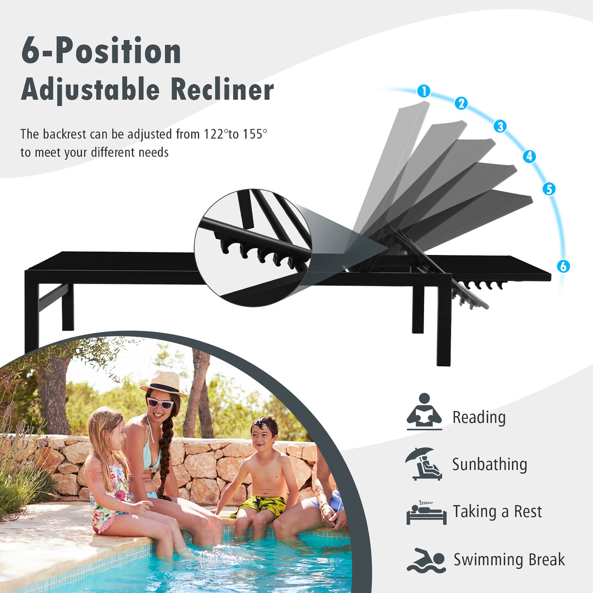 6-Position Adjustable Recliner
The backrest can be adjusted from 122° to 155° to meet your different needs
1 2 3 4 5 6
Reading
Sunbathing
Taking a Rest
Swimming Break