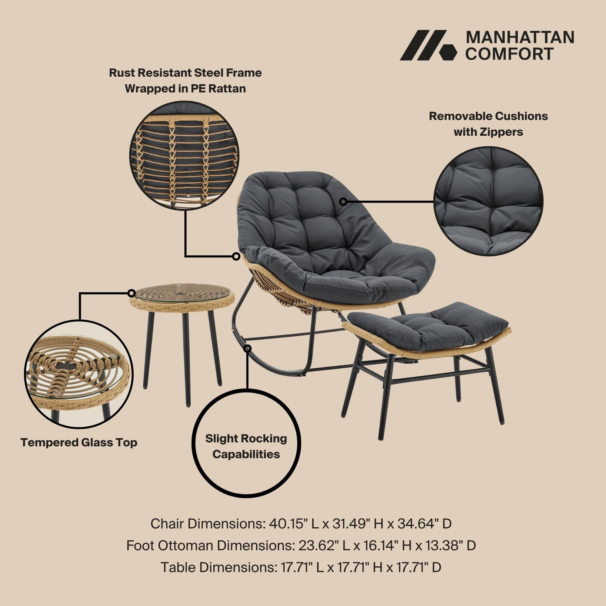 Rust Resistant Steel Frame Wrapped in PE Rattan

MANHATTAN COMFORT

Removable Cushions with Zippers

Tempered Glass Top

Slight Rocking Capabilities

Chair Dimensions: 40.15" L x 31.49" H x 34.64" D

Foot Ottoman Dimensions: 23.62" L x 16.14" H x 13.38" D

Table Dimensions: 17.71" L x 17.71" H x 17.71" D