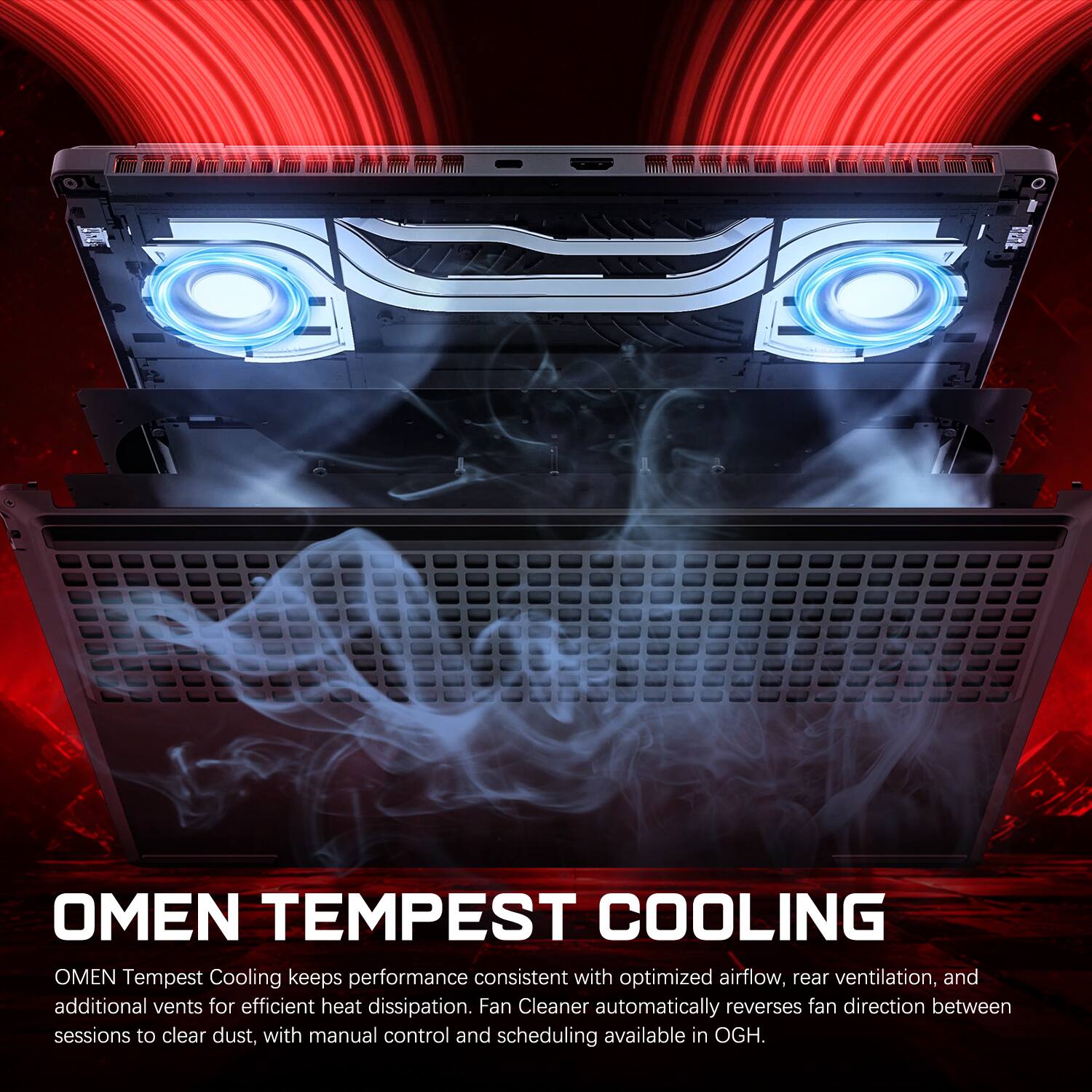OMEN TEMPEST COOLING

OMEN Tempest Cooling keeps performance consistent with optimized airflow, rear ventilation, and additional vents for efficient heat dissipation. Fan Cleaner automatically reverses fan direction between sessions to clear dust, with manual control and scheduling available in OGH.