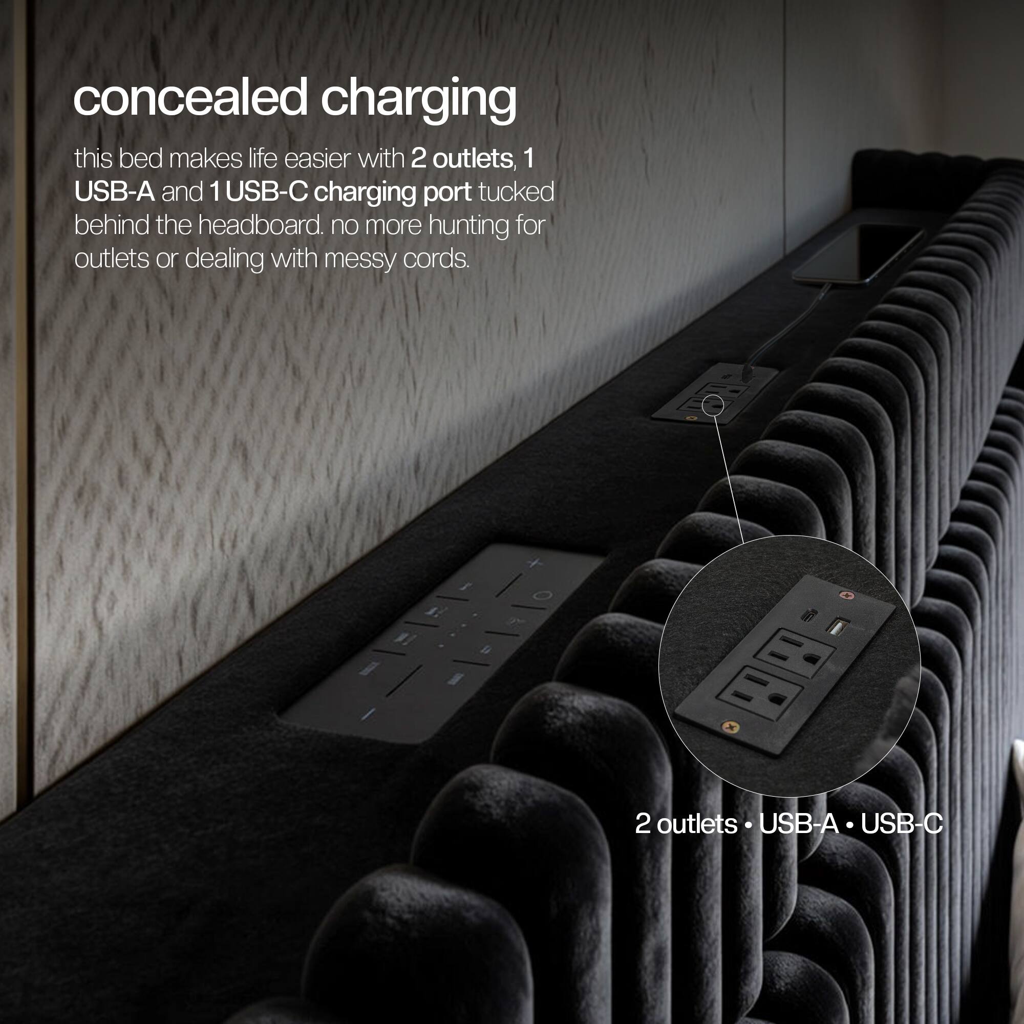 Concealed charging

This bed makes life easier with 2 outlets, 1 USB-A and 1 USB-C charging port tucked behind the headboard. No more hunting for outlets or dealing with messy cords.

2 outlets, 1 USB-A, 1 USB-C