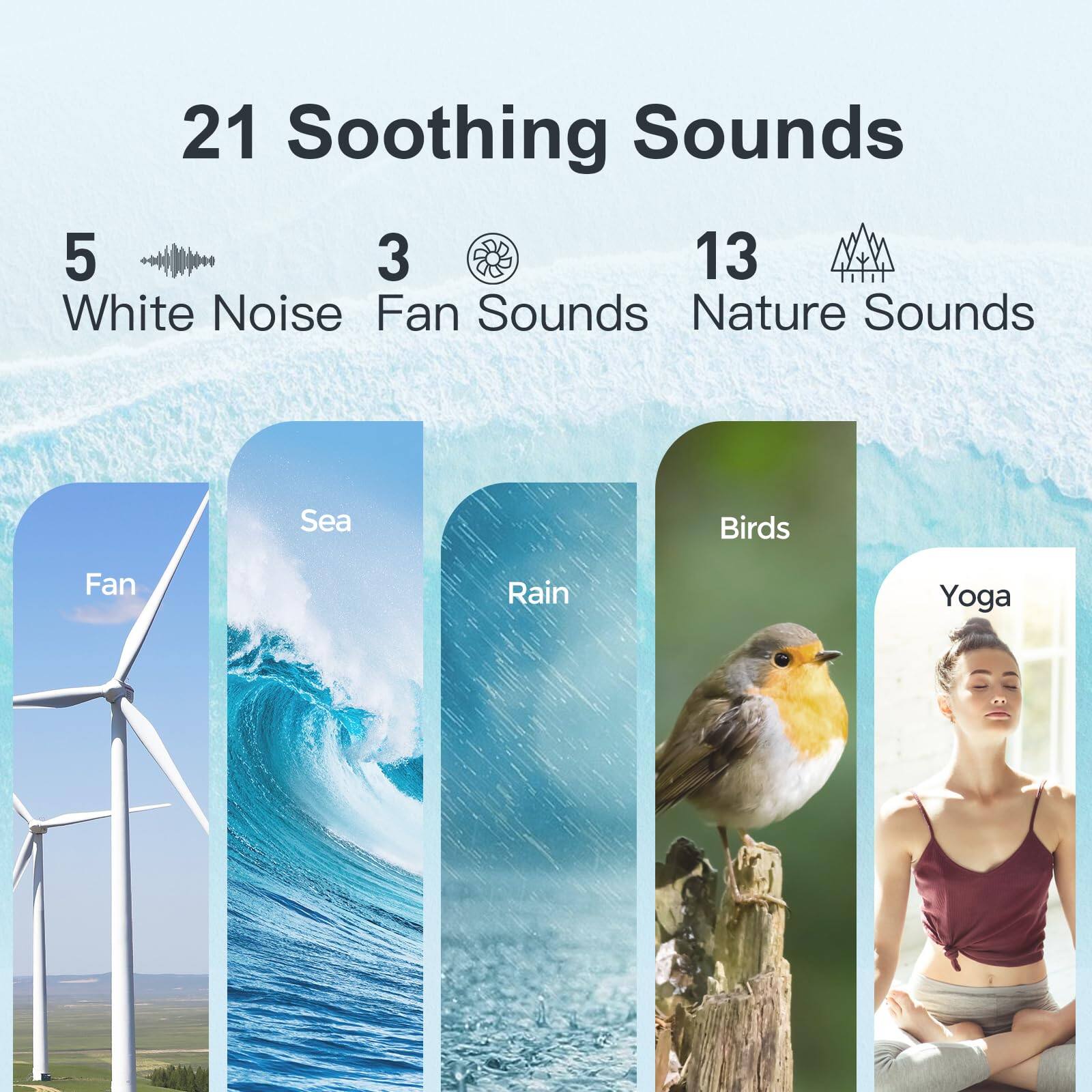21 Soothing Sounds

5 White Noise  
3 Fan Sounds  
13 Nature Sounds

Fan  
Sea  
Rain  
Birds  
Yoga