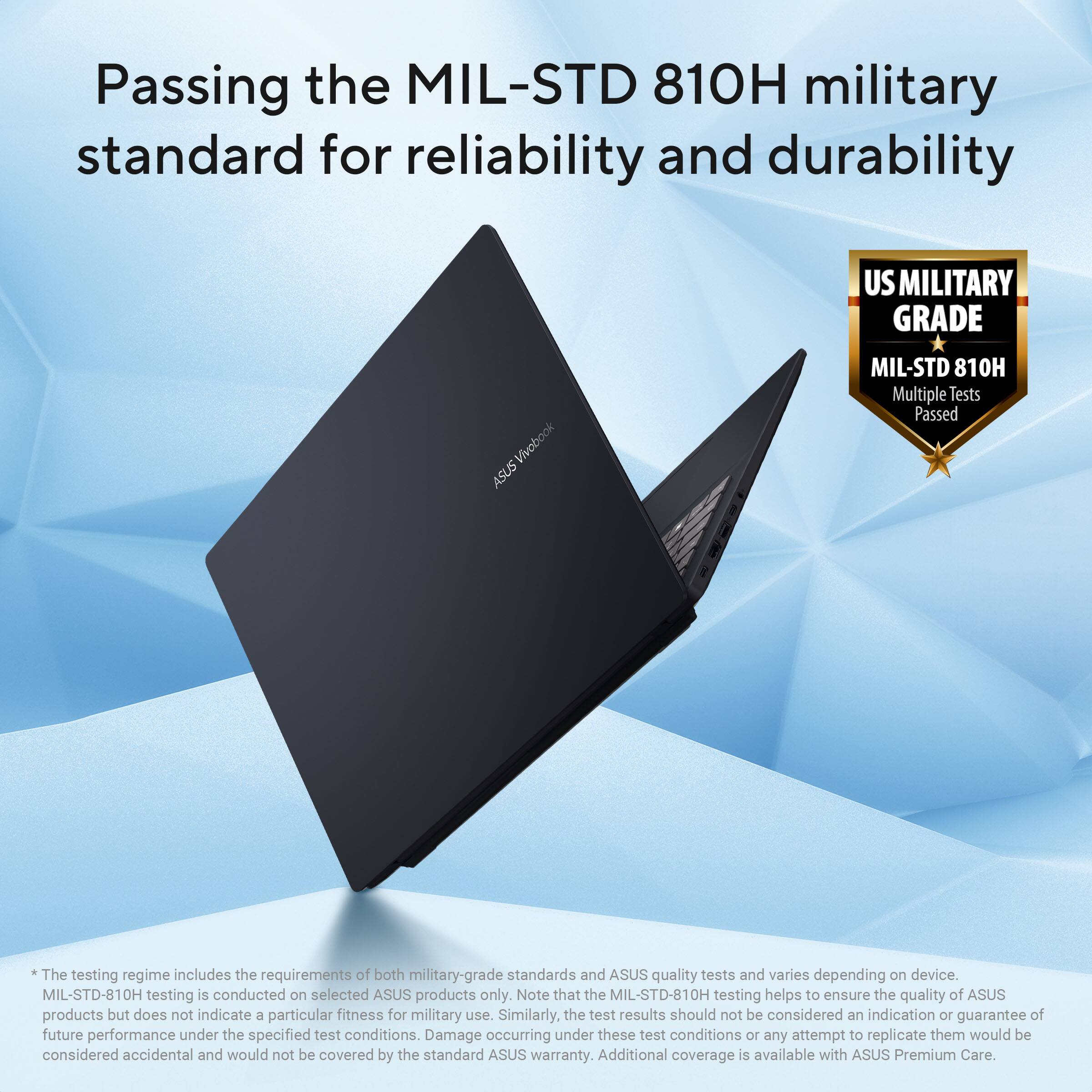 Passing the MIL-STD 810H military standard for reliability and durability

US MILITARY GRADE
Vivobook ASUS
MIL-STD 810H
Multiple Tests Passed

The testing regime includes the requirements of both military-grade standards and ASUS quality tests and varies depending on device. MIL-STD-810H testing is conducted on selected ASUS products only. Note that the MIL-STD-810H testing helps to ensure the quality of ASUS products but does not indicate a particular fitness for military use. Similarly, the test results should not be considered an indication or guarantee of future performance under the specified test conditions. Damage occurring under these test conditions or any attempt to replicate them would be considered accidental and would not be covered by the standard ASUS warranty. Additional coverage is available with ASUS Premium Care.