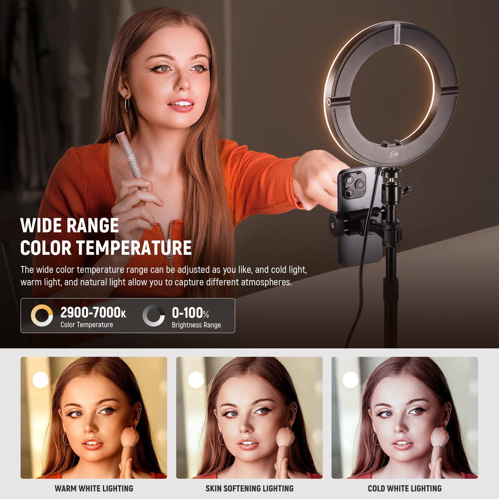 WIDE RANGE COLOR TEMPERATURE

The wide color temperature range can be adjusted as you like, and cold light, warm light, and natural light allow you to capture different atmospheres.

2900-7000k Color Temperature  
0-100% Brightness Range

WARM WHITE LIGHTING  
SKIN SOFTENING LIGHTING  
COLD WHITE LIGHTING